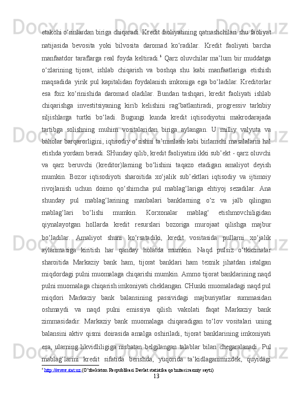 etakchi o‘rinlardan biriga chiqaradi. Kredit faoliyatining qatnashchilari shu faoliyat
natijasida   bevosita   yoki   bilvosita   daromad   ko‘radilar.   Kredit   faoliyati   barcha
manfaatdor  taraflarga   real  foyda  keltiradi. 4
  Qarz  oluvchilar  ma’lum   bir  muddatga
o‘zlarining   tijorat,   ishlab   chiqarish   va   boshqa   shu   kabi   manfaatlariga   etishish
maqsadida     yirik   pul   kapitalidan   foydalanish   imkoniga   ega   bo‘ladilar.   Kreditorlar
esa   foiz   ko‘rinishida   daromad   oladilar.   Bundan   tashqari,   kredit   faoliyati   ishlab
chiqarishga   investitsiyaning   kirib   kelishini   rag‘batlantiradi,   progressiv   tarkibiy
siljishlarga   turtki   bo‘ladi.   Bugungi   kunda   kredit   iqtisodiyotni   makrodarajada
tartibga   solishning   muhim   vositalaridan   biriga   aylangan.   U   milliy   valyuta   va
baholar barqarorligini, iqtisodiy o‘sishni ta’minlash kabi birlamchi masalalarni hal
etishda yordam beradi. SHunday qilib, kredit faoliyatini ikki sub’ekt - qarz oluvchi
va   qarz   beruvchi   (kreditor)larning     bo‘lishini   taqazo   etadigan   amaliyot   deyish
mumkin.   Bozor   iqtisodiyoti   sharoitida   xo‘jalik   sub’ektlari   iqtisodiy   va   ijtimoiy
rivojlanish   uchun   doimo   qo‘shimcha   pul   mablag‘lariga   ehtiyoj   sezadilar.   Ana
shunday   pul   mablag‘larining   manbalari   banklarning   o‘z   va   jalb   qilingan
mablag‘lari   bo‘lishi   mumkin.   Korxonalar   mablag‘   etishmovchiligidan
qiynalayotgan   hollarda   kredit   resurslari   bozoriga   murojaat   qilishga   majbur
bo‘ladilar.   Amaliyot   shuni   ko‘rsatadiki,   kredit   vositasida   pullarni   xo‘jalik
aylanmasiga   kiritish   har   qanday   holatda   mumkin.   Naqd   pulsiz   o‘tkazmalar
sharoitida   Markaziy   bank   ham,   tijorat   banklari   ham   texnik   jihatdan   istalgan
miqdordagi pulni muomalaga chiqarishi mumkin. Ammo tijorat banklarining naqd
pulni muomalaga chiqarish imkoniyati cheklangan. CHunki muomaladagi naqd pul
miqdori   Markaziy   bank   balansining   passividagi   majburiyatlar   summasidan
oshmaydi   va   naqd   pulni   emissiya   qilish   vakolati   faqat   Markaziy   bank
zimmasidadir.   Markaziy   bank   muomalaga   chiqaradigan   to‘lov   vositalari   uning
balansini   aktiv   qismi   doirasida   amalga   oshiriladi,   tijorat   banklarining   imkoniyati
esa,   ularning   likvidliligiga   nisbatan   belgilangan   talablar   bilan   chegaralanadi.   Pul
mablag‘larini   kredit   sifatida   berishda,   yuqorida   ta’kidlaganimizdek,   quyidagi
4
  http://www.stat.uz        (O’zbekiston Respublikasi Davlat statistika qo’mitasi rasmiy sayti)
13