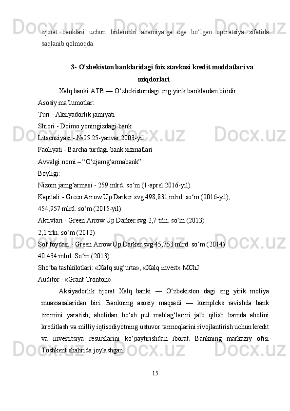 tijorat   banklari   uchun   birlamchi   ahamiyatga   ega   bo‘lgan   operatsiya   sifatida
saqlanib qolmoqda.  
3-  O’zbekiston banklaridagi foiz stavkasi  kredit muddatlari va
miqdorlari
Xalq banki ATB — O‘zbekistondagi eng yirik banklardan biridir.
Asosiy ma lumotlar:ʼ
Turi - Aksiyadorlik jamiyati
Shiori - Doimo yoningizdagi bank
Litsenziyasi - №25 25-yanvar 2003-yil
Faoliyati - Barcha turdagi bank xizmatlari
Avvalgi nomi – “O‘zjamg‘armabank”
Boyligi:
Nizom jamg armasi - 259 mlrd. so m (1-aprel 2016-yil)	
ʻ ʻ
Kapitali - Green Arrow Up Darker.svg 498,831 mlrd. so m (2016-yil),	
ʻ
454,957 mlrd. so m (2015-yil)	
ʻ
Aktivlari - Green Arrow Up Darker.svg 2,7 trln. so m (2013)	
ʻ
2,1 trln. so m (2012)	
ʻ
Sof foydasi - Green Arrow Up Darker.svg 45,753 mlrd. so m (2014)	
ʻ
40,434 mlrd. So m (2013)	
ʻ
Sho ba tashkilotlari: «Xalq sug‘urta», «Xalq invest» MChJ	
ʻ
Auditor - «Grant Tronton»
Aksiyadorlik   tijorat   Xalq   banki   —   O‘zbekiston   dagi   eng   yirik   moliya
muassasalaridan   biri.   Bankning   asosiy   maqsadi   —   kompleks   ravishda   bank
tizimini   yaratish,   aholidan   bo‘sh   pul   mablag‘larini   jalb   qilish   hamda   aholini
kreditlash va milliy iqtisodiyotning ustuvor tarmoqlarini rivojlantirish uchun kredit
va   investitsiya   resurslarini   ko‘paytirishdan   iborat.   Bankning   markaziy   ofisi
Toshkent shahrida joylashgan.
15