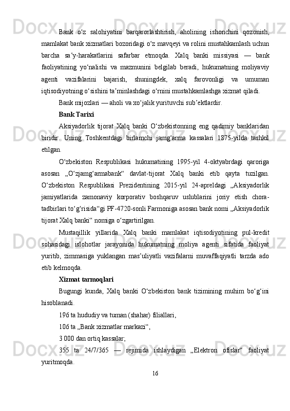 Bank   o‘z   salohiyatini   barqarorlashtirish,   aholining   ishonchini   qozonish,
mamlakat bank xizmatlari bozoridagi o‘z mavqeyi va rolini mustahkamlash uchun
barcha   sa y-harakatlarini   safarbar   etmoqda.   Xalq   banki   missiyasi   —   bankʼ
faoliyatining   yo‘nalishi   va   mazmunini   belgilab   beradi,   hukumatning   moliyaviy
agenti   vazifalarini   bajarish,   shuningdek,   xalq   farovonligi   va   umuman
iqtisodiyotning o‘sishini ta minlashdagi o‘rnini mustahkamlashga xizmat qiladi.	
ʼ
Bank mijozlari — aholi va xo‘jalik yurituvchi sub ektlardir.	
ʼ
Bank Tarixi
Aksiyadorlik   tijorat   Xalq   banki   O‘zbekistonning   eng   qadimiy   banklaridan
biridir.   Uning   Toshkentdagi   birlamchi   jamg‘arma   kassalari   1875-yilda   tashkil
etilgan.
O‘zbekiston   Respublikasi   hukumatining   1995-yil   4-oktyabrdagi   qaroriga
asosan   „O‘zjamg‘armabank“   davlat-tijorat   Xalq   banki   etib   qayta   tuzilgan.
O‘zbekiston   Respublikasi   Prezidentining   2015-yil   24-apreldagi   „Aksiyadorlik
jamiyatlarida   zamonaviy   korporativ   boshqaruv   uslublarini   joriy   etish   chora-
tadbirlari to‘g‘risida“gi PF-4720-sonli Farmoniga asosan bank nomi „Aksiyadorlik
tijorat Xalq banki“ nomiga o‘zgartirilgan.
Mustaqillik   yillarida   Xalq   banki   mamlakat   iqtisodiyotining   pul-kredit
sohasidagi   islohotlar   jarayonida   hukumatning   moliya   agenti   sifatida   faoliyat
yuritib,   zimmasiga   yuklangan   mas uliyatli   vazifalarni   muvaffaqiyatli   tarzda   ado	
ʼ
etib kelmoqda.
Xizmat tarmoqlari
Bugungi   kunda,   Xalq   banki   O‘zbekiston   bank   tizimining   muhim   bo‘g‘ini
hisoblanadi.
196 ta hududiy va tuman (shahar) filiallari,
106 ta „Bank xizmatlar markazi“,
3 000 dan ortiq kassalar;
355   ta   24/7/365   —   rejimida   ishlaydigan   „Elektron   ofislar“   faoliyat
yuritmoqda.
16