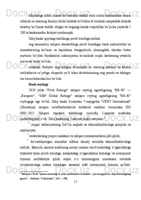 Mijozlarga sifatli xizmat ko‘rsatishni tashkil etish uchun bankomatlar sonini
oshirish va ularning doimiy ishchi holatda bo‘lishini ta minlash maqsadida alohidaʼ
tarkibiy bo‘linma tashkil etilgan va bugungi kunda respublika bo‘yicha joylarda 1
289 ta bankomatlar faoliyat yuritmoqda.
Xalq banki quyidagi talablarga javob berishga intiladi:
eng zamonaviy  xalqaro  standartlarga javob  beradigan bank  mahsulotlari  va
xizmatlarining   ko‘lami   va   hajmlarini   kengaytirish,   shuningdek,   ulardan   butun
yurtimiz   bo‘ylab   foydalanish   imkoniyatini   ta minlash   orqali   davlatning   yetakchi	
ʼ
universal banki bo‘lish;
xodimlar   faoliyati   uyg‘unligini   ta minlash   va   ularning   shaxsiy   va   kasbiy	
ʼ
intilishlarini ro‘yobga chiqarish yo‘li bilan davlatimizning eng yaxshi  va talabgor
ish beruvchilaridan biri bo‘lish.
Bank reytingi
2020   yilda   "Fitch   Ratings"   xalqaro   reyting   agentligining   "BB-/B"   —
„Barqaror“,   "S&P   Global   Ratings"   xalqaro   reyting   agentligining   "BB-/B"
reytingiga   ega   bo‘ldi.   Xalq   banki   6-maydan   7-maygacha   "CERT   International"
(Slovakiya)   xalqaro   sertifikatlashtirish   tashkiloti   vakillari   tomonidan   ISO
9001:2015   Xalqaro   standarti   talablariga   muvofiq   2-nazorat   auditidan
muvaffaqiyatli o‘tdi. Xalq bankining 2-nazorat auditi natijalari: 5
    yuqori   rahbariyatning   OAVni   saqlash   va   takomillashtirishga   qiziqishi   va
majburiyati; 
 xodimlarning yuqori malakasi va xalqaro mutaxassislarni jalb qilish; 
  ko‘rsatilayotgan   xizmatlar   sifatini   doimiy   ravishda   takomillashtirishga
intilish.   Ikkinchi   nazorat   auditining   asosiy   natijasi   atrof-muhitdagi   o‘zgarishlarga
tezkorlik   bilan   javob   berishga,   kelajakdagi   o‘zgarishlarni   kutishga   va   menejment
tizimini   unifikatsiya   qilish   orqali   o‘z   biznesingizni   muntazam   ravishda
rivojlantirishga   imkon   beradigan   samarali   sifat   menejmenti   tizimini   qo‘llab-
5
  Mirziyoev Sh.M. “Qonun ustuvorligi va inson manfaatlarini ta’minlash – yurt taraqqiyoti va xalq farovonligining
garovi”. – Toshkent: “O’zbekiston”.   2017.  – 48b.
17 