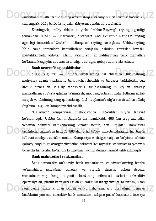 quvvatlash, filiallar tarmog‘ining o‘zaro aloqasi va yuqori sifatli xizmat ko‘rsatish,
shuningdek, Xalq bankida mijozlar ehtiyojini qondirish hisoblanadi.
Shuningdek,   milliy   shkala   bo‘yicha   "Ahbor-Reyting"   reyting   agentligi
tomonidan   "UzA"   —   „Barqaror“,   "Standart   And   Sensetive   Ratings"   reyting
agentligi   tomonidan   "UzA+"   —   „Barqaror“   reytingi   tasdiqlandi.   Ushbu   reyting
Xalq   banki   tomonidan   kapitallashuv   darajasini   oshirish,   resurslar   bazasini
mustahkamlash,   aktivlar   sifatini   yaxshilash,   ko‘rsatilayotgan   bank   xizmatlari
ko‘lamini kengaytirish borasida amalga oshirilgan ijobiy ishlarni aks ettiradi.
Bank tasarrufidagi tashkilotlar
"Xalq   Sug‘urta"   —   ijtimoiy   vazifalarning   hal   etilishida   Hukumatning
moliyaviy   agenti   vazifalarini   bajaruvchi   ishonchli   va   barqaror   tashkilotdir.   Biz
kichik   biznes   va   xususiy   tadbirkorlik   sub ektlarining   mulkiy   va   shaxsiyʼ
manfaatlarini sug‘urta qilishni ta minlash, mikrosug‘urtalash mahsulotlarini ishlab	
ʼ
chiqish va aholining keng qatlamlariga faol rivojlantirib olg‘a surish uchun „Xalq
Sug‘urta“ sug‘urta kompaniyasini tuzdik.
"UzPaynet"   kompaniyasi   O‘zbekistonda   2005-yildan   buyon   faoliyat
ko‘rsatmoqda.   Ushbu   davr   mobaynida   biz   mamlakatda   400   dan   ortiq   xizmatlar
yetkazib   beruvchi   hamkorlarning   xizmati   uchun,   shu   jumladan,   kommunal
tashkilotlar   xizmatiga   ham   20   000   dan   ortiq   to‘lov   shoxobchalarining   har   birida
to‘lovni amalga oshirish mumkin. Kompaniya erishilgan natijalar bo‘yicha to‘xtab
qolmay, taqdim etilayotgan xizmatlar doirasini kengaytirish va xizmatlar yetkazib
beruvchi hamkorlar ko‘lamini kengaytirish uchun doimiy harakat qilib kelmoqda.
Bank mahsulotlari va xizmatlari
Bank   tomonidan   an anaviy   bank   mahsulotlari   va   xizmatlarining   barcha	
ʼ
yo‘nalishlari,   jumladan,   jismoniy   va   yuridik   shaxslar   uchun   depozit
mahsulotlarining   keng   ro‘yxati,   kreditning   xilma-xil   turlari,   akkreditiv
operatsiyalari, plastik kartalarni ishlab chiqarish va ularga xizmat ko‘rsatish, hisob
raqamlarini   tezkorlik   bilan   ochish   va   yuritish,   jamg‘arib   boriladigan   pensiya
hisoblarini   yuritish,   interaktiv   bank   xizmatlari,   xalqaro   pul   o‘tkazmalari,   lotereya
18 