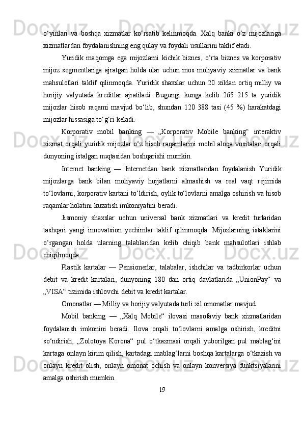 o‘yinlari   va   boshqa   xizmatlar   ko‘rsatib   kelinmoqda.   Xalq   banki   o‘z   mijozlariga
xizmatlardan foydalanishning eng qulay va foydali usullarini taklif etadi.
Yuridik   maqomga   ega   mijozlarni   kichik   biznes,   o‘rta   biznes   va   korporativ
mijoz   segmentlariga   ajratgan   holda   ular   uchun   mos   moliyaviy   xizmatlar   va   bank
mahsulotlari   taklif   qilinmoqda.   Yuridik   shaxslar   uchun   20   xildan   ortiq   milliy   va
horijiy   valyutada   kreditlar   ajratiladi.   Bugungi   kunga   kelib   265   215   ta   yuridik
mijozlar   hisob   raqami   mavjud   bo‘lib,   shundan   120   388   tasi   (45   %)   harakatdagi
mijozlar hissasiga to‘g‘ri keladi.
Korporativ   mobil   banking   —   „Korporativ   Mobile   banking“   interaktiv
xizmat  orqali  yuridik mijozlar  o‘z hisob  raqamlarini  mobil  aloqa vositalari  orqali
dunyoning istalgan nuqtasidan boshqarishi mumkin.
Internet   banking   —   Internetdan   bank   xizmatlaridan   foydalanish   Yuridik
mijozlarga   bank   bilan   moliyaviy   hujjatlarni   almashish   va   real   vaqt   rejimida
to‘lovlarni, korporativ kartani to‘ldirish, oylik to‘lovlarni amalga oshirish va hisob
raqamlar holatini kuzatish imkoniyatini beradi.
Jismoniy   shaxslar   uchun   universal   bank   xizmatlari   va   kredit   turlaridan
tashqari   yangi   innovatsion   yechimlar   taklif   qilinmoqda.   Mijozlarning   istaklarini
o‘rgangan   holda   ularning   talablaridan   kelib   chiqib   bank   mahsulotlari   ishlab
chiqilmoqda.
Plastik   kartalar   —   Pensionerlar,   talabalar,   ishchilar   va   tadbirkorlar   uchun
debit   va   kredit   kartalari,   dunyoning   180   dan   ortiq   davlatlarida   „UnionPay“   va
„VISA“ tizimida ishlovchi debit va kredit kartalar.
Omonatlar — Milliy va horijiy valyutada turli xil omonatlar mavjud.
Mobil   banking   —   „Xalq   Mobile“   ilovasi   masofaviy   bank   xizmatlaridan
foydalanish   imkonini   beradi.   Ilova   orqali   to‘lovlarni   amalga   oshirish,   kreditni
so‘ndirish,   „Zolotoya   Korona“   pul   o‘tkazmasi   orqali   yuborilgan   pul   mablag‘ini
kartaga onlayn kirim qilish, kartadagi mablag‘larni boshqa kartalarga o‘tkazish va
onlayn   kredit   olish,   onlayn   omonat   ochish   va   onlayn   konversiya   funktsiyalarini
amalga oshirish mumkin.
19