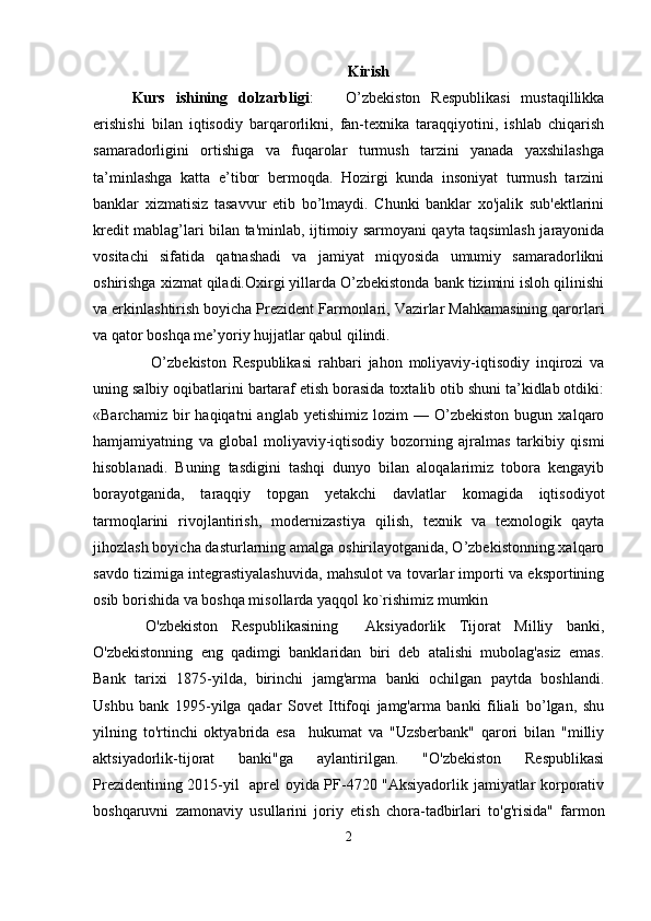 Kirish
Kurs   ishining   dolzarbligi :       O’zbekiston   Respublikasi   mustaqillikka
erishishi   bilan   iqtisodiy   barqarorlikni,   fan-texnika   taraqqiyotini,   ishlab   chiqarish
samaradorligini   ortishiga   va   fuqarolar   turmush   tarzini   yanada   yaxshilashga
ta’minlashga   katta   e’tibor   bermoqda.   Hozirgi   kunda   insoniyat   turmush   tarzini
banklar   xizmatisiz   tasavvur   etib   bo’lmaydi.   Chunki   banklar   xo'jalik   sub'ektlarini
kredit mablag’lari bilan ta'minlab, ijtimoiy sarmoyani qayta taqsimlash jarayonida
vositachi   sifatida   qatnashadi   va   jamiyat   miqyosida   umumiy   samaradorlikni
oshirishga xizmat qiladi.Oxirgi yillarda O’zbekistonda bank tizimini isloh qilinishi
va erkinlashtirish boyicha Prezident Farmonlari, Vazirlar Mahkamasining qarorlari
va qator boshqa me’yoriy hujjatlar qabul qilindi.
      O’zbekiston   Respublikasi   rahbari   jahon   moliyaviy-iqtisodiy   inqirozi   va
uning salbiy oqibatlarini bartaraf etish borasida toxtalib otib shuni ta’kidlab otdiki:
«Barchamiz   bir   haqiqatni   anglab   yetishimiz   lozim   —   O’zbekiston   bugun  xalqaro
hamjamiyatning   va   global   moliyaviy-iqtisodiy   bozorning   ajralmas   tarkibiy   qismi
hisoblanadi.   Buning   tasdigini   tashqi   dunyo   bilan   aloqalarimiz   tobora   kengayib
borayotganida,   taraqqiy   topgan   yetakchi   davlatlar   komagida   iqtisodiyot
tarmoqlarini   rivojlantirish,   modernizastiya   qilish,   texnik   va   texnologik   qayta
jihozlash boyicha dasturlarning amalga oshirilayotganida, O’zbekistonning xalqaro
savdo tizimiga integrastiyalashuvida, mahsulot va tovarlar importi va eksportining
osib borishida va boshqa misollarda yaqqol ko`rishimiz mumkin
  O'zbekiston   Respublikasining     Aksiyadorlik   Tijorat   Milliy   banki,
O'zbekistonning   eng   qadimgi   banklaridan   biri   deb   atalishi   mubolag'asiz   emas.
Bank   tarixi   1875-yilda,   birinchi   jamg'arma   banki   ochilgan   paytda   boshlandi.
Ushbu   bank   1995-yilga   qadar   Sovet   Ittifoqi   jamg'arma   banki   filiali   bo’lgan,   shu
yilning   to'rtinchi   oktyabrida   esa     hukumat   va   "Uzsberbank"   qarori   bilan   "milliy
aktsiyadorlik-tijorat   banki"ga   aylantirilgan.   "O'zbekiston   Respublikasi
Prezidentining 2015-yil   aprel oyida PF-4720 "Aksiyadorlik jamiyatlar korporativ
boshqaruvni   zamonaviy   usullarini   joriy   etish   chora-tadbirlari   to'g'risida"   farmon
2 