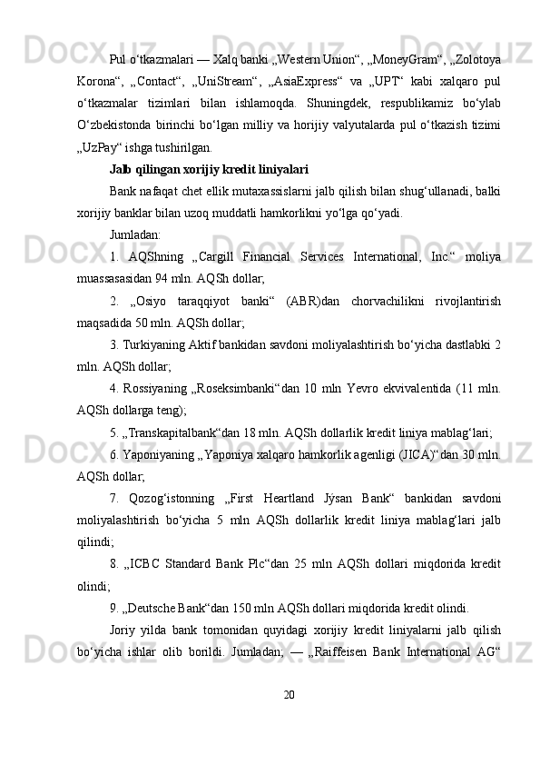 Pul o‘tkazmalari — Xalq banki „Western Union“, „MoneyGram“, „Zolotoya
Korona“,   „Contact“,   „UniStream“,   „AsiaExpress“   va   „UPT“   kabi   xalqaro   pul
o‘tkazmalar   tizimlari   bilan   ishlamoqda.   Shuningdek,   respublikamiz   bo‘ylab
O‘zbekistonda   birinchi   bo‘lgan  milliy va  horijiy  valyutalarda  pul  o‘tkazish  tizimi
„UzPay“ ishga tushirilgan.
Jalb qilingan xorijiy kredit liniyalari
Bank nafaqat chet ellik mutaxassislarni jalb qilish bilan shug‘ullanadi, balki
xorijiy banklar bilan uzoq muddatli hamkorlikni yo‘lga qo‘yadi.
Jumladan:
1.   AQShning   „Cargill   Financial   Services   International,   Inc.“   moliya
muassasasidan 94 mln. AQSh dollar;
2.   „Osiyo   taraqqiyot   banki“   (ABR)dan   chorvachilikni   rivojlantirish
maqsadida 50 mln. AQSh dollar;
3. Turkiyaning Aktif bankidan savdoni moliyalashtirish bo‘yicha dastlabki 2
mln. AQSh dollar;
4.   Rossiyaning   „Roseksimbanki“dan   10   mln   Yevro   ekvivalentida   (11   mln.
AQSh dollarga teng);
5. „Transkapitalbank“dan 18 mln. AQSh dollarlik kredit liniya mablag‘lari;
6. Yaponiyaning „Yaponiya xalqaro hamkorlik agenligi (JICA)“dan 30 mln.
AQSh dollar;
7.   Qozog‘istonning   „First   Heartland   Jýsan   Bank“   bankidan   savdoni
moliyalashtirish   bo‘yicha   5   mln   AQSh   dollarlik   kredit   liniya   mablag‘lari   jalb
qilindi;
8.   „ICBC   Standard   Bank   Plc“dan   25   mln   AQSh   dollari   miqdorida   kredit
olindi;
9. „Deutsche Bank“dan 150 mln AQSh dollari miqdorida kredit olindi.
Joriy   yilda   bank   tomonidan   quyidagi   xorijiy   kredit   liniyalarni   jalb   qilish
bo‘yicha   ishlar   olib   borildi.   Jumladan;   —   „Raiffeisen   Bank   International   AG“
20