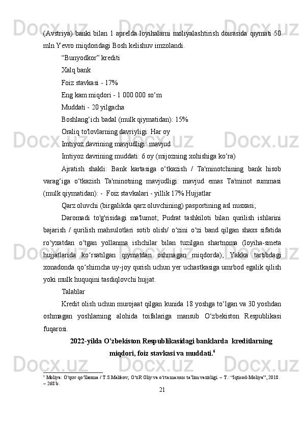 (Avstriya)  banki bilan 1 aprelda loyihalarni  moliyalashtirish doirasida qiymati  50
mln Yevro miqdoridagi Bosh kelishuv imzolandi.  
“Bunyodkor” krediti
Xalq bank
Foiz stavkasi - 17%
Eng kam miqdori - 1 000 000 so‘m
Muddati - 20 yilgacha
Boshlang‘ich badal (mulk qiymatidan): 15%
Oraliq to'lovlarning davriyligi: Har oy
Imtiyoz davrining mavjudligi: mavjud
Imtiyoz davrining muddati: 6 oy (mijozning xohishiga ko‘ra)
Ajratish   shakli:   Bank   kartasiga   o‘tkazish   /   Ta'minotchining   bank   hisob
varag‘iga   o‘tkazish   Ta'minotning   mavjudligi:   mavjud   emas   Ta'minot   summasi
(mulk qiymatidan): -  Foiz stavkalari - yillik 17% Hujjatlar
Qarz oluvchi (birgalikda qarz oluvchining) pasportining asl nusxasi;
Daromadi   to'g'risidagi   ma'lumot;   Pudrat   tashkiloti   bilan   qurilish   ishlarini
bajarish   /   qurilish   mahsulotlari   sotib   olish/   o zini   o zi   band   qilgan   shaxs   sifatidaʻ ʻ
ro yxatdan   o tgan   yollanma   ishchilar   bilan   tuzilgan   shartnoma   (loyiha-smeta	
ʻ ʻ
hujjatlarida   ko rsatilgan   qiymatdan   oshmagan   miqdorda);   Yakka   tartibdagi	
ʻ
xonadonda qo shimcha uy-joy qurish uchun yer uchastkasiga umrbod egalik qilish
ʻ
yoki mulk huquqini tasdiqlovchi hujjat.
Talablar
Kredit olish uchun murojaat qilgan kunida 18 yoshga to‘lgan va 30 yoshdan
oshmagan   yoshlarning   alohida   toifalariga   mansub   O‘zbekiston   Respublikasi
fuqarosi.
2022-yilda O’zbekiston Respublikasidagi banklarda  kreditlarning
miqdori, foiz stavkasi va muddati. 6
6
  Moliya:  O‘quv qo‘llanma / T.S.Malikov; O‘zR Oliy va o‘rta maxsus ta’lim vazirligi. – T.: “Iqtisod-Moliya”, 2018. 
– 268 b.
21
