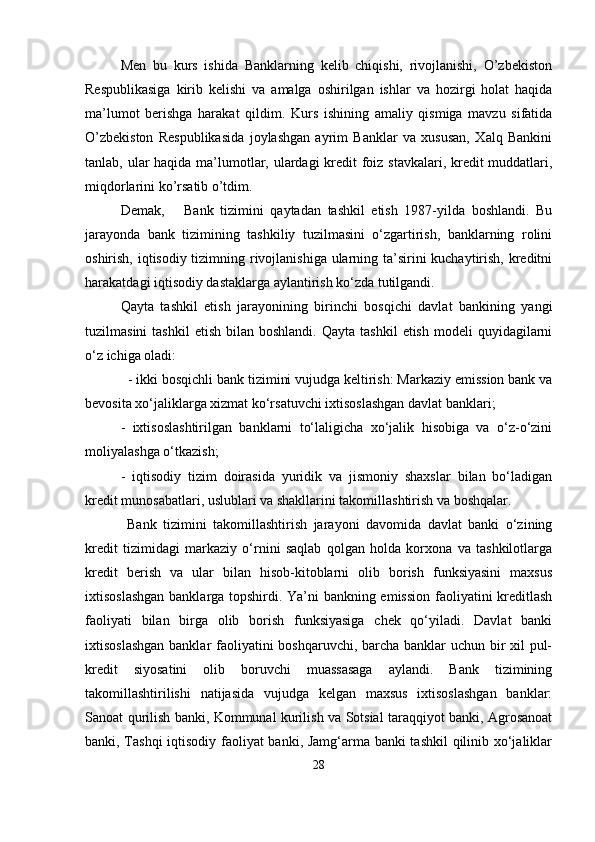 Men   bu   kurs   ishida   Banklarning   kelib   chiqishi,   rivojlanishi,   O’zbekiston
Respublikasiga   kirib   kelishi   va   amalga   oshirilgan   ishlar   va   hozirgi   holat   haqida
ma’lumot   berishga   harakat   qildim.   Kurs   ishining   amaliy   qismiga   mavzu   sifatida
O’zbekiston   Respublikasida   joylashgan   ayrim   Banklar   va   xususan,   Xalq   Bankini
tanlab, ular haqida ma’lumotlar, ulardagi kredit  foiz stavkalari, kredit muddatlari,
miqdorlarini ko’rsatib o’tdim.
Demak,       Bank   tizimini   qaytadan   tashkil   etish   1987-yilda   boshlandi.   Bu
jarayonda   bank   tizimining   tashkiliy   tuzilmasini   o‘zgartirish,   banklarning   rolini
oshirish, iqtisodiy tizimning rivojlanishiga  ularning ta’sirini  kuchaytirish, kreditni
harakatdagi iqtisodiy dastaklarga aylantirish ko‘zda tutilgandi.
Qayta   tashkil   etish   jarayonining   birinchi   bosqichi   davlat   bankining   yangi
tuzilmasini  tashkil   etish  bilan  boshlandi.   Qayta  tashkil  etish   modeli   quyidagilarni
o‘z ichiga oladi:
  - ikki bosqichli bank tizimini vujudga keltirish: Markaziy emission bank va
bevosita xo‘jaliklarga xizmat ko‘rsatuvchi ixtisoslashgan davlat banklari;
-   ixtisoslashtirilgan   banklarni   to‘laligicha   xo‘jalik   hisobiga   va   o‘z-o‘zini
moliyalashga o‘tkazish;
-   iqtisodiy   tizim   doirasida   yuridik   va   jismoniy   shaxslar   bilan   bo‘ladigan
kredit munosabatlari, uslublari va shakllarini takomillashtirish va boshqalar.
  Bank   tizimini   takomillashtirish   jarayoni   davomida   davlat   banki   o‘zining
kredit   tizimidagi   markaziy   o‘rnini   saqlab   qolgan   holda   korxona   va   tashkilotlarga
kredit   berish   va   ular   bilan   hisob-kitoblarni   olib   borish   funksiyasini   maxsus
ixtisoslashgan banklarga topshirdi. Ya’ni bankning emission faoliyatini kreditlash
faoliyati   bilan   birga   olib   borish   funksiyasiga   chek   qo‘yiladi.   Davlat   banki
ixtisoslashgan  banklar  faoliyatini boshqaruvchi, barcha banklar uchun bir xil  pul-
kredit   siyosatini   olib   boruvchi   muassasaga   aylandi.   Bank   tizimining
takomillashtirilishi   natijasida   vujudga   kelgan   maxsus   ixtisoslashgan   banklar:
Sanoat qurilish banki, Kommunal kurilish va Sotsial taraqqiyot banki, Agrosanoat
banki, Tashqi iqtisodiy faoliyat banki, Jamg‘arma banki tashkil  qilinib xo‘jaliklar
28