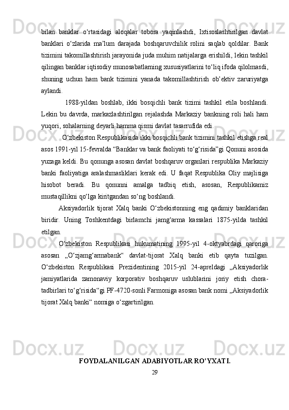 bilan   banklar   o‘rtasidagi   aloqalar   tobora   yaqinlashdi,   Ixtisoslashtirilgan   davlat
banklari   o‘zlarida   ma’lum   darajada   boshqaruvchilik   rolini   saqlab   qoldilar.   Bank
tizimini takomillashtirish jarayonida juda muhim natijalarga erishildi, lekin tashkil
qilingan banklar iqtisodiy munosabatlarning xususiyatlarini to‘liq ifoda qilolmasdi,
shuning   uchun   ham   bank   tizimini   yanada   takomillashtirish   ob’ektiv   zaruriyatga
aylandi.
    1988-yildan   boshlab,   ikki   bosqichli   bank   tizimi   tashkil   etila   boshlandi.
Lekin   bu   davrda,   markazlashtirilgan   rejalashda   Markaziy   bankning   roli   hali   ham
yuqori, sohalarning deyarli hamma qismi davlat tasarrufida edi.
  O‘zbekiston Respublikasida ikki bosqichli bank tizimini tashkil etishga real
asos 1991-yil 15-fevralda “Banklar va bank faoliyati to‘g‘risida”gi Qonuni asosida
yuzaga keldi. Bu qonunga asosan davlat boshqaruv organlari respublika Markaziy
banki   faoliyatiga   aralashmasliklari   kerak   edi.   U   faqat   Respublika   Oliy   majlisiga
hisobot   beradi.   Bu   qonunni   amalga   tadbiq   etish,   asosan,   Respublikamiz
mustaqillikni qo‘lga kiritgandan so‘ng boshlandi.
Aksiyadorlik   tijorat   Xalq   banki   O‘zbekistonning   eng   qadimiy   banklaridan
biridir.   Uning   Toshkentdagi   birlamchi   jamg‘arma   kassalari   1875-yilda   tashkil
etilgan.
O‘zbekiston   Respublikasi   hukumatining   1995-yil   4-oktyabrdagi   qaroriga
asosan   „O‘zjamg‘armabank“   davlat-tijorat   Xalq   banki   etib   qayta   tuzilgan.
O‘zbekiston   Respublikasi   Prezidentining   2015-yil   24-apreldagi   „Aksiyadorlik
jamiyatlarida   zamonaviy   korporativ   boshqaruv   uslublarini   joriy   etish   chora-
tadbirlari to‘g‘risida“gi PF-4720-sonli Farmoniga asosan bank nomi „Aksiyadorlik
tijorat Xalq banki“ nomiga o‘zgartirilgan.
FOYDALANILGAN ADABIYOTLAR RO’YXATI.
29