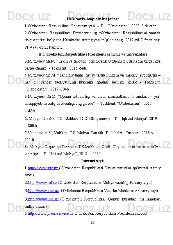 I.Me’yoriy-huquqiy   hujjatlar:
1 .O’zbekiston Respublikasi Konstitutsiyasi. – T.: “O’zbekiston”, 2003. 8 dekabr.
2 .O’zbekiston   Respublikasi   Prezidentining   «O’zbekiston   Respublikasini   yanada
rivojlantirish   bo’yicha   Harakatlar   strategiyasi   to’g’risida»gi   2017   yil   7   fevraldagi
PF-4947-sonli   Farmoni
II.O’zbekiston Respublikasi Prezidenti asarlari va ma’ruzalari
3. Mirziyoev Sh.M. “Erkin va farovon, demokratik O’zbekiston davlatini birgalikda
barpo etamiz”.- Toshkent:   2016.-56b.
4 .Mirziyoev Sh.M. “Tanqidiy tahlil, qat’iy tartib intizom va shaxsiy javobgarlik –
har   bir   rahbar   faoliyatining   kundalik   qoidasi   bo’lishi   kerak”.-   Toshkent:
“O’zbekiston”.   2017.-104b.
5 .Mirziyoev   Sh.M.   “Qonun   ustuvorligi   va   inson   manfaatlarini   ta’minlash   –   yurt
taraqqiyoti va xalq farovonligining garovi”. – Toshkent: “O’zbekiston”.   2017.
– 48b.
6.   Moliya:  Darslik.   T.S. Malikov, O.O. Olimjonov; / – T.: “Iqtisod-Moliya” 2019. 
– 800 b.
7. Vahobov. A.V, Malikov. T.S: Moliya. Darslik. T: “Noshir” Toshkent 2018-y. -
711 b.
8.   Moliya:   O‘quv   qo‘llanma   /   T.S.Malikov;   O‘zR   Oliy   va   o‘rta   maxsus   ta’lim
vazirligi. – T.: “Iqtisod-Moliya”, 2018. – 268 b.  
Internet sayt:
1. http://www.stat.uz        (O’zbekiston   Respublikasi   Davlat   statistika   qo’mitasi   rasmiy
sayti) 
2. http://www.mf.uz        (O’zbekiston Respublikasi Moliya vazirligi Rasmiy sayti) 
3. http://www.gov.uz  -O’zbekiston Respublikasi Vazirlar Mahkamasi rasmiy sayti 
3. http://www.lex.uz         (O’zbekiston   Respublikasi   Qonun   hujjatlari   ma’lumotlari
milliy bazasi) 
5 . http://www.press    -   service.uz     O’zbekiston Respublikasi Prezidenti axborot 
30
