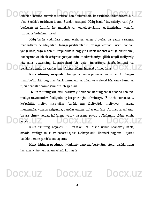 erishish   hamda   mamlakatimizda   bank   xizmatlari   ko'rsatishda   liderlaridan   biri
o'rnini ushlab turishdan iborat. Bundan tashqari "Xalq banki" investitsiya va ilg'or
boshqarishni   hamda   kommunikatsiya   texnologiyalarini   qo'llanilishini   yanada
jozibador bo'lishini istaydi.
Xalq   banki   xodimlari   doimo   o'zlariga   yangi   g’oyalar   va   yangi   strategik
maqsadlarni   belgilaydilar.   Hozirgi   paytda   ular   mijozlarga   xizmatni   sifat   jihatidan
yangi bosqichga o’tishini, respublikada eng yirik bank raqobat o'rniga erishishini,
boshqaruv va ishlab chiqarish jarayonlarini modernizatsiya qilish orqali moliyaviy
xizmatlar   bozorining   ko'rsatkichlari   bir   qator   investitsiya   jozibadorligini   va
yetakchi o'rinlarda kirishishini ta'minlanishiga harakat qilmoqdalar.
Kurs   ishining   maqsadi :   Hozirgi   zamonda   jahonda   umum   qabul   qilingan
tizim bo‘lib ikki pog‘onali bank tizimi xizmat qiladi va u davlat Markaziy banki va
tijorat banklari tarmog‘ini o‘z ichiga oladi.
   Kurs ishining vazifasi : Markaziy Bank banklarning banki sifatida bank va
moliya muassasalari  faoliyatining barqarorligini  ta’minlaydi. Birinchi navbatda, u
ko‘pchilik   moliya   institutlari,   banklarning   faoliyatida   moliyaviy   jihatdan
muammolar yuzaga kelganida, banklar omonatchilar oldidagi o‘z majburiyatlarini
bajara   olmay   qolgan   holda   moliyaviy   sarosima   paydo   bo‘lishining   oldini   olishi
kerak. 
Kurs   ishining   obyekti :   Bu   masalani   hal   qilish   uchun   Markaziy   bank,
avvalo,   tartibga   solish   va   nazorat   qilish   funksiyalarini   ikkinchi   pog‘ona   -   tijorat
banklari tizimiga nisbatan bajaradi. 
Kurs ishining predmeti : Markaziy bank majburiyatiga tijorat banklarining
har kunlik faoliyatiga aralashish kirmaydi
4 