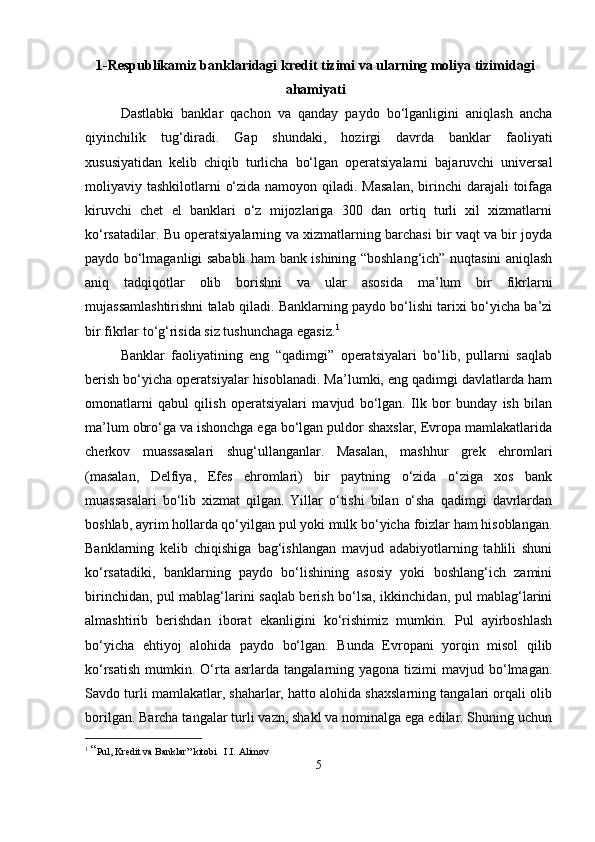 1-Respublikamiz banklaridagi kredit tizimi va ularning moliya tizimidagi
ahamiyati
Dastlabki   banklar   qachon   va   qanday   paydo   bo‘lganligini   aniqlash   ancha
qiyinchilik   tug‘diradi.   Gap   shundaki,   hozirgi   davrda   banklar   faoliyati
xususiyatidan   kelib   chiqib   turlicha   bo‘lgan   operatsiyalarni   bajaruvchi   universal
moliyaviy tashkilotlarni  o‘zida namoyon qiladi. Masalan,  birinchi  darajali  toifaga
kiruvchi   chet   el   banklari   o‘z   mijozlariga   300   dan   ortiq   turli   xil   xizmatlarni
ko‘rsatadilar. Bu operatsiyalarning va xizmatlarning barchasi bir vaqt va bir joyda
paydo bo‘lmaganligi sababli ham bank ishining “boshlang‘ich” nuqtasini aniqlash
aniq   tadqiqotlar   olib   borishni   va   ular   asosida   ma’lum   bir   fikrlarni
mujassamlashtirishni talab qiladi. Banklarning paydo bo‘lishi tarixi bo‘yicha ba’zi
bir fikrlar to‘g‘risida siz tushunchaga egasiz. 1
Banklar   faoliyatining   eng   “qadimgi”   operatsiyalari   bo‘lib,   pullarni   saqlab
berish bo‘yicha operatsiyalar hisoblanadi. Ma’lumki, eng qadimgi davlatlarda ham
omonatlarni   qabul   qilish   operatsiyalari   mavjud   bo‘lgan.   Ilk   bor   bunday   ish   bilan
ma’lum obro‘ga va ishonchga ega bo‘lgan puldor shaxslar, Evropa mamlakatlarida
cherkov   muassasalari   shug‘ullanganlar.   Masalan,   mashhur   grek   ehromlari
(masalan,   Delfiya,   Efes   ehromlari)   bir   paytning   o‘zida   o‘ziga   xos   bank
muassasalari   bo‘lib   xizmat   qilgan.   Yillar   o‘tishi   bilan   o‘sha   qadimgi   davrlardan
boshlab, ayrim hollarda qo‘yilgan pul yoki mulk bo‘yicha foizlar ham hisoblangan.
Banklarning   kelib   chiqishiga   bag‘ishlangan   mavjud   adabiyotlarning   tahlili   shuni
ko‘rsatadiki,   banklarning   paydo   bo‘lishining   asosiy   yoki   boshlang‘ich   zamini
birinchidan, pul mablag‘larini saqlab berish bo‘lsa, ikkinchidan, pul mablag‘larini
almashtirib   berishdan   iborat   ekanligini   ko‘rishimiz   mumkin.   Pul   ayirboshlash
bo‘yicha   ehtiyoj   alohida   paydo   bo‘lgan.   Bunda   Evropani   yorqin   misol   qilib
ko‘rsatish   mumkin.  O‘rta  asrlarda  tangalarning  yagona  tizimi  mavjud  bo‘lmagan.
Savdo turli mamlakatlar, shaharlar, hatto alohida shaxslarning tangalari orqali olib
borilgan. Barcha tangalar turli vazn, shakl va nominalga ega edilar. Shuning uchun
1
  “ Pul, Kredit va Banklar” kitobi   I.I. Alimov
5 