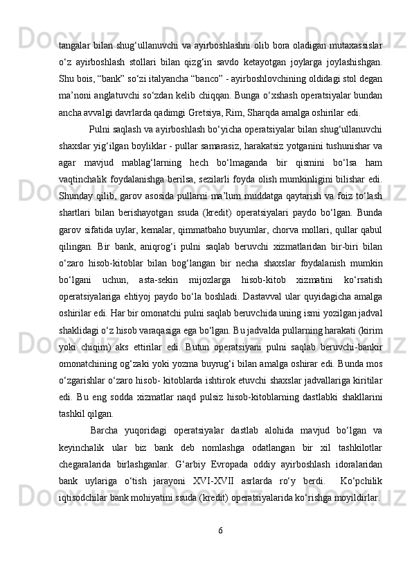 tangalar bilan shug‘ullanuvchi va ayirboshlashni  olib bora oladigan mutaxassislar
o‘z   ayirboshlash   stollari   bilan   qizg‘in   savdo   ketayotgan   joylarga   joylashishgan.
Shu bois, “bank” so‘zi italyancha “banco” - ayirboshlovchining oldidagi stol degan
ma’noni anglatuvchi so‘zdan kelib chiqqan. Bunga o‘xshash operatsiyalar bundan
ancha avvalgi davrlarda qadimgi Gretsiya, Rim, Sharqda amalga oshirilar edi.
   Pulni saqlash va ayirboshlash bo‘yicha operatsiyalar bilan shug‘ullanuvchi
shaxslar yig‘ilgan boyliklar - pullar samarasiz, harakatsiz yotganini tushunishar va
agar   mavjud   mablag‘larning   hech   bo‘lmaganda   bir   qismini   bo‘lsa   ham
vaqtinchalik foydalanishga berilsa, sezilarli foyda olish mumkinligini bilishar edi.
Shunday qilib,  garov  asosida   pullarni   ma’lum   muddatga  qaytarish  va  foiz  to‘lash
shartlari   bilan   berishayotgan   ssuda   (kredit)   operatsiyalari   paydo   bo‘lgan.   Bunda
garov sifatida uylar, kemalar, qimmatbaho buyumlar, chorva mollari, qullar qabul
qilingan.   Bir   bank,   aniqrog‘i   pulni   saqlab   beruvchi   xizmatlaridan   bir-biri   bilan
o‘zaro   hisob-kitoblar   bilan   bog‘langan   bir   necha   shaxslar   foydalanish   mumkin
bo‘lgani   uchun,   asta-sekin   mijozlarga   hisob-kitob   xizmatini   ko‘rsatish
operatsiyalariga ehtiyoj  paydo bo‘la boshladi. Dastavval  ular quyidagicha amalga
oshirilar edi. Har bir omonatchi pulni saqlab beruvchida uning ismi yozilgan jadval
shaklidagi o‘z hisob varaqasiga ega bo‘lgan. Bu jadvalda pullarning harakati (kirim
yoki   chiqim)   aks   ettirilar   edi.   Butun   operatsiyani   pulni   saqlab   beruvchi-bankir
omonatchining og‘zaki yoki yozma buyrug‘i bilan amalga oshirar edi. Bunda mos
o‘zgarishlar o‘zaro hisob- kitoblarda ishtirok etuvchi shaxslar jadvallariga kiritilar
edi.   Bu   eng   sodda   xizmatlar   naqd   pulsiz   hisob-kitoblarning   dastlabki   shakllarini
tashkil qilgan.
  Barcha   yuqoridagi   operatsiyalar   dastlab   alohida   mavjud   bo‘lgan   va
keyinchalik   ular   biz   bank   deb   nomlashga   odatlangan   bir   xil   tashkilotlar
chegaralarida   birlashganlar.   G‘arbiy   Evropada   oddiy   ayirboshlash   idoralaridan
bank   uylariga   o‘tish   jarayoni   XVI-XVII   asrlarda   ro‘y   berdi.     Ko‘pchilik
iqtisodchilar bank mohiyatini ssuda (kredit) operatsiyalarida ko‘rishga moyildirlar.
6 