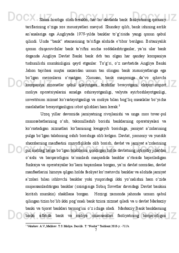 Shuni   hisobga   olish   kerakki,   har   bir   davlatda   bank   faoliyatining   qonuniy
tariflarining   o‘ziga   xos   xususiyatlari   mavjud.   Shunday   qilib,   bank   ishining   asrlik
an’analariga   ega   Angliyada   1979-yilda   banklar   to‘g‘risida   yangi   qonun   qabul
qilindi.   Unda   “bank”   atamasining   ta’rifiga   alohida   e’tibor   berilgan.   Britaniyalik
qonun   chiqaruvchilar   bank   ta’rifini   ancha   soddalashtirganlar,   ya’ni   ular   bank
deganda   Angliya   Davlat   Banki   bank   deb   tan   olgan   har   qanday   kompaniya
tushunilishi   mumkinligini   qayd   etganlar.   To‘g‘ri,   o‘z   navbatida   Angliya   Banki
Jahon   tajribasi   nuqtai   nazaridan   umum   tan   olingan   bank   xususiyatlariga   ega
bo‘lgan   mezonlarni   o‘rnatgan.   Xususan,   bank   maqomiga   da’vo   qiluvchi
kompaniya   omonatlar   qabul   qilayotgani,   kreditlar   berayotgani,   eksport-import
moliya   operatsiyalarini   amalga   oshirayotganligi,   valyuta   ayirboshlayotganligi,
investitsion   xizmat   ko‘rsatayotganligi  va   moliya  bilan  bog‘liq  masalalar  bo‘yicha
maslahatlar berayotganligini isbot qilishlari ham kerak. 2
    Uzoq   yillar   davomida   jamiyatning   rivojlanishi   va   unga   mos   tovar-pul
munosabatlarining   o‘sib,   takomillashib   borishi   banklarning   operatsiyalari   va
ko‘rsatadigan   xizmatlari   ko‘lamining   kengayib   borishiga,   jamiyat   a’zolarining
pulga bo‘lgan  talabining oshib borishiga  olib kelgan. Davlat, jismoniy  va yuridik
shaxslarning   manfaatini   muvofiqlikda   olib   borish,   davlat   va   jamiyat   a’zolarining
pul mablag‘lariga bo‘lgan talablarini qondirgan holda davlatning iqtisodiy jihatdan
o‘sishi   va   barqarorligini   ta’minlash   maqsadida   banklar   o‘rtasida   bajariladigan
funksiya va operatsiyalar ko‘lami taqsimlana borgan, ya’ni davlat nomidan, davlat
manfaatlarini himoya qilgan holda faoliyat ko‘rsatuvchi banklar va alohida jamiyat
a’zolari   bilan   ishlovchi   banklar   yoki   yuqoridagi   ikki   yo‘nalishni   ham   o‘zida
mujassamlashtirgan   banklar   (oxirigisiga   Sobiq   Sovetlar   davridagi   Davlat   bankini
kiritish   mumkin)   shakllana   borgan.     Hozirgi   zamonda   jahonda   umum   qabul
qilingan tizim bo‘lib ikki pog‘onali bank tizimi xizmat qiladi va u davlat Markaziy
banki va tijorat banklari tarmog‘ini o‘z ichiga oladi.   Markaziy Bank banklarning
banki   sifatida   bank   va   moliya   muassasalari   faoliyatining   barqarorligini
2
  Vahobov. A.V, Malikov. T.S: Moliya. Darslik. T: “Noshir” Toshkent 2018-y. -711 b.
7
