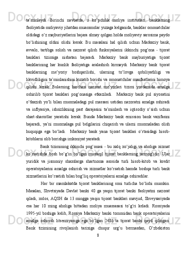 ta’minlaydi.   Birinchi   navbatda,   u   ko‘pchilik   moliya   institutlari,   banklarning
faoliyatida moliyaviy jihatdan muammolar yuzaga kelganida, banklar omonatchilar
oldidagi o‘z majburiyatlarini bajara olmay qolgan holda moliyaviy sarosima paydo
bo‘lishining   oldini   olishi   kerak.   Bu   masalani   hal   qilish   uchun   Markaziy   bank,
avvalo,   tartibga   solish   va   nazorat   qilish   funksiyalarini   ikkinchi   pog‘ona   -   tijorat
banklari   tizimiga   nisbatan   bajaradi.   Markaziy   bank   majburiyatiga   tijorat
banklarining   har   kunlik   faoliyatiga   aralashish   kirmaydi.   Markaziy   bank   tijorat
banklarning   me’yoriy   boshqarilishi,   ularning   to‘lovga   qobiliyatliligi   va
likvidliligini ta’minlanishini kuzatib borishi va omonatchilar manfaatlarini himoya
qilishi   kerak.   Bularning   barchasi   nazorat   me’yorlari   tizimi   yordamida   amalga
oshirilib   tijorat   banklari   pog‘onasiga   etkaziladi.     Markaziy   bank   pul   siyosatini
o‘tkazish   yo‘li   bilan   muomaladagi   pul   massasi   ustidan   nazoratni   amalga   oshiradi
va   inflyasiya,   ishsizlikning   past   darajasini   ta’minlash   va   iqtisodiy   o‘sish   uchun
shart-sharoitlar   yaratishi   kerak.   Bunda   Markaziy   bank   emission   bank   vazifasini
bajaradi,   ya’ni   muomalaga   pul   belgilarini   chiqarish   va   ularni   muomaladan   olish
huquqiga   ega   bo‘ladi.     Markaziy   bank   yana   tijorat   banklari   o‘rtasidagi   hisob-
kitoblarni olib borishga imkoniyat yaratadi.
    Bank   tizimining   ikkinchi   pog‘onasi   -   bu   xalq   xo‘jaligi   va   aholiga   xizmat
ko‘rsatishda   bosh   bo‘g‘in   bo‘lgan   mustaqil   tijorat   banklarning   tarmog‘idir.   Ular
yuridik   va   jismoniy   shaxslarga   shartnoma   asosida   turli   hisob-kitob   va   kredit
operatsiyalarini   amalga   oshirish   va   xizmatlar   ko‘rsatish   hamda   boshqa   turli   bank
xizmatlarini ko‘rsatish bilan bog‘liq operatsiyalarni amalga oshiradilar.
    Har   bir   mamlakatda   tijorat   banklarining   soni   turlicha   bo‘lishi   mumkin.
Masalan,   Shvetsiyada   Davlat   banki   40   ga   yaqin   tijorat   banki   faoliyatini   nazorat
qiladi,   xolos,   AQSH   da   13   mingga   yaqin   tijorat   banklari   mavjud,   Shveysariyada
esa   har   10   ming   aholiga   bittadan   moliya   muassasasi   to‘g‘ri   keladi.   Rossiyada
1995-yil   boshiga   kelib,   Rossiya   Markaziy   banki   tomonidan   bank   operatsiyalarini
amalga   oshirish   litsenziyasiga   ega   bo‘lgan   2486   ta   tijorat   banki   qayd   qilingan.
Bank   tizimining   rivojlanish   tarixiga   chuqur   urg‘u   bermasdan,   O‘zbekiston
8 