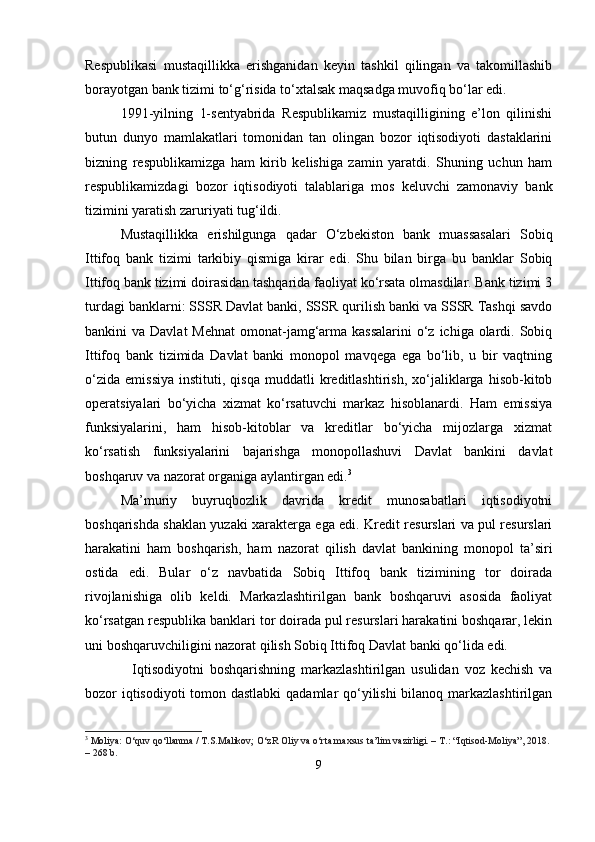 Respublikasi   mustaqillikka   erishganidan   keyin   tashkil   qilingan   va   takomillashib
borayotgan bank tizimi to‘g‘risida to‘xtalsak maqsadga muvofiq bo‘lar edi.
1991-yilning   1-sentyabrida   Respublikamiz   mustaqilligining   e’lon   qilinishi
butun   dunyo   mamlakatlari   tomonidan   tan   olingan   bozor   iqtisodiyoti   dastaklarini
bizning   respublikamizga   ham   kirib   kelishiga   zamin   yaratdi.   Shuning   uchun   ham
respublikamizdagi   bozor   iqtisodiyoti   talablariga   mos   keluvchi   zamonaviy   bank
tizimini yaratish zaruriyati tug‘ildi.
Mustaqillikka   erishilgunga   qadar   O‘zbekiston   bank   muassasalari   Sobiq
Ittifoq   bank   tizimi   tarkibiy   qismiga   kirar   edi.   Shu   bilan   birga   bu   banklar   Sobiq
Ittifoq bank tizimi doirasidan tashqarida faoliyat ko‘rsata olmasdilar. Bank tizimi 3
turdagi banklarni: SSSR Davlat banki, SSSR qurilish banki va SSSR Tashqi savdo
bankini  va Davlat  Mehnat  omonat-jamg‘arma kassalarini  o‘z  ichiga olardi. Sobiq
Ittifoq   bank   tizimida   Davlat   banki   monopol   mavqega   ega   bo‘lib,   u   bir   vaqtning
o‘zida   emissiya   instituti,  qisqa   muddatli   kreditlashtirish,   xo‘jaliklarga   hisob-kitob
operatsiyalari   bo‘yicha   xizmat   ko‘rsatuvchi   markaz   hisoblanardi.   Ham   emissiya
funksiyalarini,   ham   hisob-kitoblar   va   kreditlar   bo‘yicha   mijozlarga   xizmat
ko‘rsatish   funksiyalarini   bajarishga   monopollashuvi   Davlat   bankini   davlat
boshqaruv va nazorat organiga aylantirgan edi. 3
Ma’muriy   buyruqbozlik   davrida   kredit   munosabatlari   iqtisodiyotni
boshqarishda shaklan yuzaki xarakterga ega edi. Kredit resurslari va pul resurslari
harakatini   ham   boshqarish,   ham   nazorat   qilish   davlat   bankining   monopol   ta’siri
ostida   edi.   Bular   o‘z   navbatida   Sobiq   Ittifoq   bank   tizimining   tor   doirada
rivojlanishiga   olib   keldi.   Markazlashtirilgan   bank   boshqaruvi   asosida   faoliyat
ko‘rsatgan respublika banklari tor doirada pul resurslari harakatini boshqarar, lekin
uni boshqaruvchiligini nazorat qilish Sobiq Ittifoq Davlat banki qo‘lida edi.
    Iqtisodiyotni   boshqarishning   markazlashtirilgan   usulidan   voz   kechish   va
bozor iqtisodiyoti  tomon dastlabki  qadamlar qo‘yilishi  bilanoq markazlashtirilgan
3
  Moliya:  O‘quv qo‘llanma / T.S.Malikov; O‘zR Oliy va o‘rta maxsus ta’lim vazirligi. – T.: “Iqtisod-Moliya”, 2018. 
– 268 b.
9