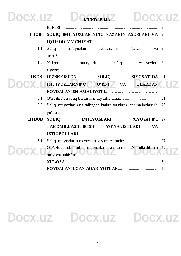 MUNDARIJA
KIRISh.......................................................................................... 3
I BOB SOLIQ   IMTIYOZLARINING   NAZARIY   ASOSLARI   VA
IQTISODIY MOHIYATI ……………………………………… 5
1.1. Soliq   imtiyozlari   tushunchasi,   turlari   va
tasnifi………………….. 5
1.2. Xalqaro   amaliyotda   soliq   imtiyozlari
siyosati ................................ 6
II BOB O‘ZBEKISTON   SOLIQ   SIYOSATIDA
IMTIYOZLARNING   O‘RNI   VA   ULARDAN
FOYDALANISH AMALIYOTI ………………………………. 11
2.1. O‘zbekiston soliq tizimida imtiyozlar tahlili ................................. 11
2.2. Soliq imtiyozlarining salbiy oqibatlari va ularni optimallashtirish
yo‘llari .......................................................................................... 23
III BOB SOLIQ   IMTIYOZLARI   SIYOSATINI
TAKOMILLASHTIRISH   YO‘NALISHLARI   VA
ISTIQBOLLARI ……………………………………………….. 27
3.1. Soliq   imtiyozlarining   zamonaviy   muammolari ………………… .. 27
3.2. O‘zbekistonda   soliq   imtiyozlari   siyosatini   takomillashtirish
bo‘yicha takliflar ………………………………………………… 29
XULOSA....................................................................................... 34
FOYDALANILGAN ADABIYOTLAR..................................... 35
2 