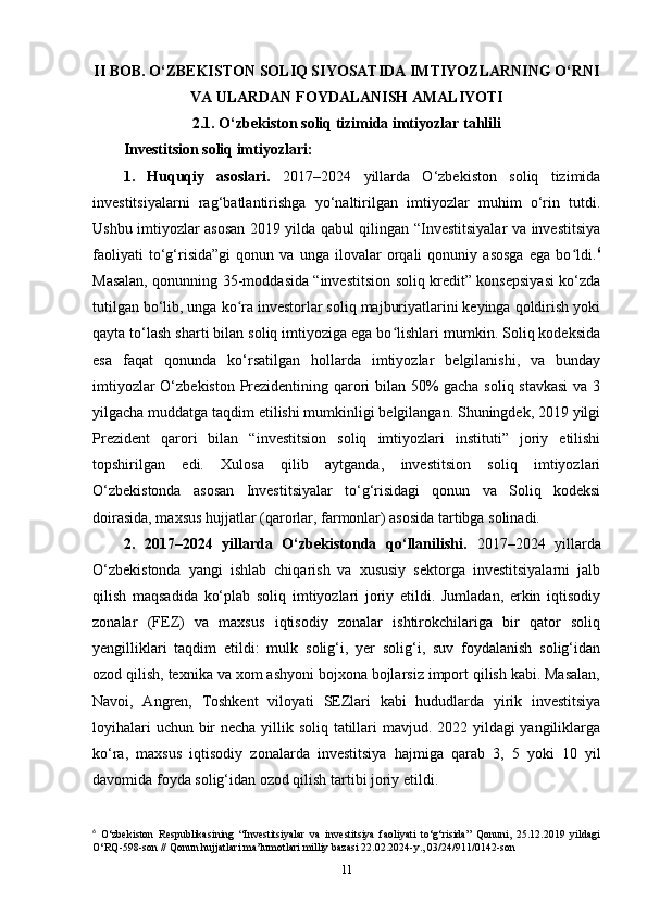 II BOB.  O‘ZBEKISTON SOLIQ SIYOSATIDA IMTIYOZLARNING O‘RNI
VA ULARDAN FOYDALANISH AMALIYOTI
2.1. O‘zbekiston soliq tizimida imtiyozlar tahlili
Investitsion soliq imtiyozlari:
1.   Huquqiy   asoslari.   2017–2024   yillarda   O‘zbekiston   soliq   tizimida
investitsiyalarni   rag‘batlantirishga   yo‘naltirilgan   imtiyozlar   muhim   o‘rin   tutdi.
Ushbu imtiyozlar asosan 2019 yilda qabul qilingan “Investitsiyalar va investitsiya
faoliyati   to‘g‘risida”gi   qonun   va   unga   ilovalar   orqali   qonuniy   asosga   ega   bo ldi.ʻ 6
Masalan, qonunning 35-moddasida “investitsion soliq kredit” konsepsiyasi ko‘zda
tutilgan bo‘lib, unga ko ra investorlar soliq majburiyatlarini keyinga qoldirish yoki	
ʻ
qayta to‘lash sharti bilan soliq imtiyoziga ega bo lishlari mumkin. Soliq kodeksida	
ʻ
esa   faqat   qonunda   ko‘rsatilgan   hollarda   imtiyozlar   belgilanishi,   va   bunday
imtiyozlar O‘zbekiston Prezidentining qarori bilan 50% gacha soliq stavkasi  va 3
yilgacha muddatga taqdim etilishi mumkinligi belgilangan. Shuningdek, 2019 yilgi
Prezident   qarori   bilan   “investitsion   soliq   imtiyozlari   instituti”   joriy   etilishi
topshirilgan   edi.   Xulosa   qilib   aytganda,   investitsion   soliq   imtiyozlari
O‘zbekistonda   asosan   Investitsiyalar   to‘g‘risidagi   qonun   va   Soliq   kodeksi
doirasida, maxsus hujjatlar (qarorlar, farmonlar) asosida tartibga solinadi.
2.   2017–2024   yillarda   O‘zbekistonda   qo‘llanilishi.   2017–2024   yillarda
O‘zbekistonda   yangi   ishlab   chiqarish   va   xususiy   sektorga   investitsiyalarni   jalb
qilish   maqsadida   ko‘plab   soliq   imtiyozlari   joriy   etildi.   Jumladan,   erkin   iqtisodiy
zonalar   (FEZ)   va   maxsus   iqtisodiy   zonalar   ishtirokchilariga   bir   qator   soliq
yengilliklari   taqdim   etildi:   mulk   solig‘i,   yer   solig‘i,   suv   foydalanish   solig‘idan
ozod qilish, texnika va xom ashyoni bojxona bojlarsiz import qilish kabi. Masalan,
Navoi,   Angren,   Toshkent   viloyati   SEZlari   kabi   hududlarda   yirik   investitsiya
loyihalari  uchun bir  necha yillik soliq tatillari mavjud. 2022 yildagi yangiliklarga
ko‘ra,   maxsus   iqtisodiy   zonalarda   investitsiya   hajmiga   qarab   3,   5   yoki   10   yil
davomida foyda solig‘idan ozod qilish tartibi joriy etildi.
6
  O‘zbekiston   Respublikasining   “Investitsiyalar   va   investitsiya   faoliyati   to‘g‘risida”   Qonuni,   25.12.2019   yildagi
O‘RQ-598-son // Qonun hujjatlari ma’lumotlari milliy bazasi 22.02.2024-y., 03/24/911/0142-son
11 