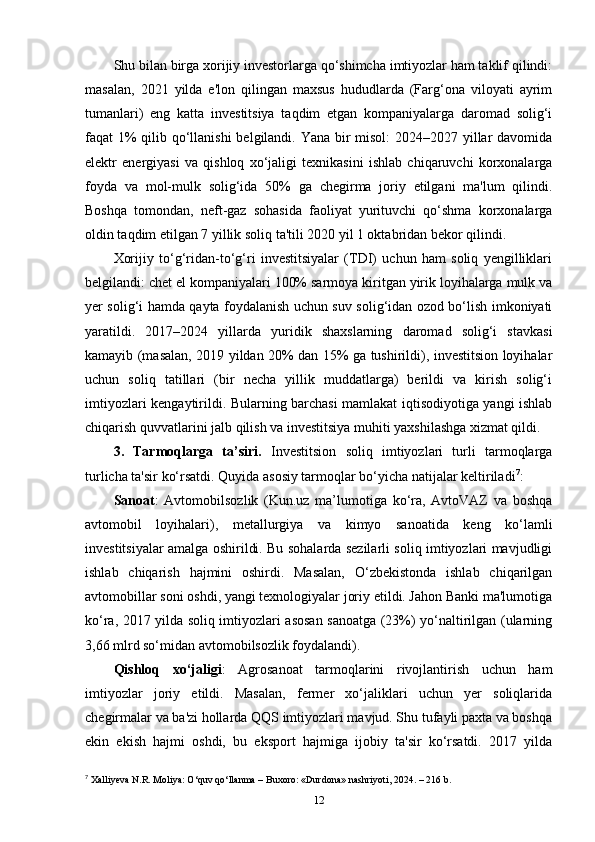 Shu bilan birga xorijiy investorlarga qo‘shimcha imtiyozlar ham taklif qilindi:
masalan,   2021   yilda   e'lon   qilingan   maxsus   hududlarda   (Farg‘ona   viloyati   ayrim
tumanlari)   eng   katta   investitsiya   taqdim   etgan   kompaniyalarga   daromad   solig‘i
faqat 1%  qilib qo‘llanishi  belgilandi. Yana bir misol: 2024–2027 yillar  davomida
elektr   energiyasi   va   qishloq   xo‘jaligi   texnikasini   ishlab   chiqaruvchi   korxonalarga
foyda   va   mol-mulk   solig‘ida   50%   ga   chegirma   joriy   etilgani   ma'lum   qilindi.
Boshqa   tomondan,   neft-gaz   sohasida   faoliyat   yurituvchi   qo‘shma   korxonalarga
oldin taqdim etilgan 7 yillik soliq ta'tili 2020 yil 1 oktabridan bekor qilindi.
Xorijiy   to‘g‘ridan-to‘g‘ri   investitsiyalar   (TDI)   uchun   ham   soliq   yengilliklari
belgilandi: chet el kompaniyalari 100% sarmoya kiritgan yirik loyihalarga mulk va
yer solig‘i hamda qayta foydalanish uchun suv solig‘idan ozod bo‘lish imkoniyati
yaratildi.   2017–2024   yillarda   yuridik   shaxslarning   daromad   solig‘i   stavkasi
kamayib (masalan, 2019 yildan 20% dan 15% ga tushirildi), investitsion loyihalar
uchun   soliq   tatillari   (bir   necha   yillik   muddatlarga)   berildi   va   kirish   solig‘i
imtiyozlari kengaytirildi. Bularning barchasi mamlakat iqtisodiyotiga yangi ishlab
chiqarish quvvatlarini jalb qilish va investitsiya muhiti yaxshilashga xizmat qildi.
3.   Tarmoqlarga   ta’siri.   Investitsion   soliq   imtiyozlari   turli   tarmoqlarga
turlicha ta'sir ko‘rsatdi. Quyida asosiy tarmoqlar bo‘yicha natijalar keltiriladi 7
:
Sanoat :   Avtomobilsozlik   (Kun.uz   ma’lumotiga   ko‘ra,   AvtoVAZ   va   boshqa
avtomobil   loyihalari),   metallurgiya   va   kimyo   sanoatida   keng   ko‘lamli
investitsiyalar amalga oshirildi. Bu sohalarda sezilarli soliq imtiyozlari mavjudligi
ishlab   chiqarish   hajmini   oshirdi.   Masalan,   O‘zbekistonda   ishlab   chiqarilgan
avtomobillar soni oshdi, yangi texnologiyalar joriy etildi. Jahon Banki ma'lumotiga
ko‘ra, 2017 yilda soliq imtiyozlari asosan sanoatga (23%) yo‘naltirilgan (ularning
3,66 mlrd so‘midan avtomobilsozlik foydalandi).
Qishloq   xo‘jaligi :   Agrosanoat   tarmoqlarini   rivojlantirish   uchun   ham
imtiyozlar   joriy   etildi.   Masalan,   fermer   xo‘jaliklari   uchun   yer   soliqlarida
chegirmalar va ba'zi hollarda QQS imtiyozlari mavjud. Shu tufayli paxta va boshqa
ekin   ekish   hajmi   oshdi,   bu   eksport   hajmiga   ijobiy   ta'sir   ko‘rsatdi.   2017   yilda
7
 Xalliyeva N.R. Moliya: O‘quv qo‘llanma – Buxoro: «Durdona» nashriyoti, 2024. – 216 b.
12 