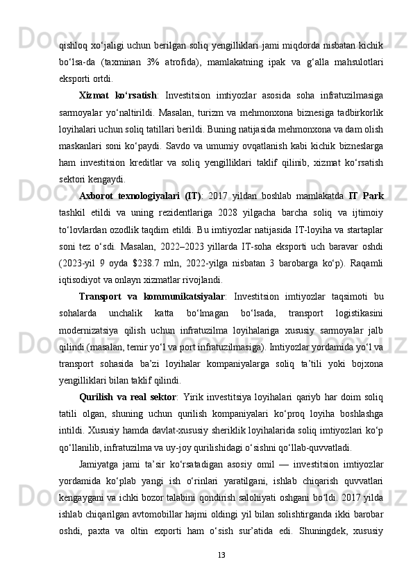 qishloq xo‘jaligi uchun berilgan soliq yengilliklari jami miqdorda nisbatan kichik
bo‘lsa-da   (taxminan   3%   atrofida),   mamlakatning   ipak   va   g‘alla   mahsulotlari
eksporti ortdi.
Xizmat   ko‘rsatish :   Investitsion   imtiyozlar   asosida   soha   infratuzilmasiga
sarmoyalar   yo‘naltirildi.   Masalan,   turizm   va   mehmonxona   biznesiga   tadbirkorlik
loyihalari uchun soliq tatillari berildi. Buning natijasida mehmonxona va dam olish
maskanlari   soni   ko‘paydi.   Savdo   va   umumiy   ovqatlanish   kabi   kichik   bizneslarga
ham   investitsion   kreditlar   va   soliq   yengilliklari   taklif   qilinib,   xizmat   ko‘rsatish
sektori kengaydi.
Axborot   texnologiyalari   (IT) :   2017   yildan   boshlab   mamlakatda   IT   Park
tashkil   etildi   va   uning   rezidentlariga   2028   yilgacha   barcha   soliq   va   ijtimoiy
to‘lovlardan ozodlik taqdim etildi. Bu imtiyozlar natijasida IT-loyiha va startaplar
soni   tez   o‘sdi.   Masalan,   2022–2023   yillarda   IT-soha   eksporti   uch   baravar   oshdi
(2023-yil   9   oyda   $238.7   mln,   2022-yilga   nisbatan   3   barobarga   ko‘p).   Raqamli
iqtisodiyot va onlayn xizmatlar rivojlandi.
Transport   va   kommunikatsiyalar :   Investitsion   imtiyozlar   taqsimoti   bu
sohalarda   unchalik   katta   bo‘lmagan   bo‘lsada,   transport   logistikasini
modernizatsiya   qilish   uchun   infratuzilma   loyihalariga   xususiy   sarmoyalar   jalb
qilindi (masalan, temir yo‘l va port infratuzilmasiga). Imtiyozlar yordamida yo‘l va
transport   sohasida   ba’zi   loyihalar   kompaniyalarga   soliq   ta’tili   yoki   bojxona
yengilliklari bilan taklif qilindi.
Qurilish   va   real   sektor :   Yirik   investitsiya   loyihalari   qariyb   har   doim   soliq
tatili   olgan,   shuning   uchun   qurilish   kompaniyalari   ko‘proq   loyiha   boshlashga
intildi. Xususiy hamda davlat-xususiy sheriklik loyihalarida soliq imtiyozlari ko‘p
qo‘llanilib, infratuzilma va uy-joy qurilishidagi o‘sishni qo‘llab-quvvatladi.
Jamiyatga   jami   ta’sir   ko‘rsatadigan   asosiy   omil   —   investitsion   imtiyozlar
yordamida   ko‘plab   yangi   ish   o‘rinlari   yaratilgani,   ishlab   chiqarish   quvvatlari
kengaygani va ichki bozor talabini qondirish salohiyati oshgani bo ldi. 2017 yildaʻ
ishlab chiqarilgan avtomobillar hajmi oldingi yil bilan solishtirganda ikki barobar
oshdi,   paxta   va   oltin   exporti   ham   o‘sish   sur’atida   edi.   Shuningdek,   xususiy
13 