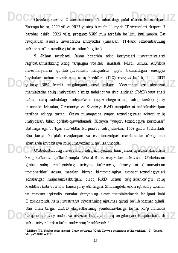 Quyidagi   rasmda   O‘zbekistonning   IT   sohasidagi   jadal   o‘sishi   ko‘rsatilgan.
Rasmga ko‘ra, 2022 yil va 2023 yilning birinchi 11 oyida IT xizmatlari eksporti 3
barobar   oshib,   2023   yilgi   prognoz   $305   mln   atrofida   bo lishi   kutilmoqda.   Buʻ
rivojlanish   asosan   investitsion   imtiyozlar   (masalan,   IT-Park   rezidentlarining
soliqdan to‘liq ozodligi) ta’siri bilan bog‘liq.}
5.   Jahon   tajribasi.   Jahon   bozorida   soliq   imtiyozlari   investitsiyalarni
rag‘batlantirishning   keng   tarqalgan   vositasi   sanaladi.   Misol   uchun,   AQShda
investitsiyalarni   qo‘llab-quvvatlash   maqsadida   qayta   tiklanadigan   energiya
loyihalari   uchun   investitsion   soliq   kreditlari   (ITC)   mavjud   bo‘lib,   2022–2032
yillarga   30%   kredit   belgilangani   qayd   etilgan.   Yevropada   esa   aksariyat
mamlakatlar   soliq   imtiyozlari   o‘rniga   tadqiqot   va   rivojlantirish   (R&D)   xarajatlari
uchun   soliq   solishdagi   imtiyozlarni   (super-chegirmalar,   soliq   krediti)   joriy
qilmoqda.   Masalan,   Germaniya   va   Shvetsiya   R&D   xarajatlarini   soddalashtirilgan
tartibda   soliqqa   tortadi.   Osiyo   mintaqasida   yuqori   texnologiyalar   sektori   soliq
imtiyozlari   bilan   qo‘llab-quvvatlanadi;   Xitoyda   “yuqori   texnologiya   korxonasi”
statusiga   ega   bo‘lgan   sub’ektlar   korporativ   soliq   stavkasi   15%   gacha   tushiriladi.
Shu   tariqa,   ko‘plab   rivojlangan   va   rivojlanayotgan   mamlakatlar   o‘ziga   xos
shartlarda investitsiya soliq imtiyozlarini qo‘llashmoqda.
O‘zbekistonning   investitsion   soliq   imtiyozlari   ham   jahon   tajribasi   sharoitida
keng   ko‘lamda   qo‘llanilmoqda.   World   Bank   ekspertlari   ta'kidicha,   O‘zbekiston
global   soliq   amaliyotidagi   imtiyoz   turlarining   aksariyatini   (“innovatsion
texnoparklar”   uchun,   masalan,   kimyo,   biotexnologiya,   axborot   texnologiyalari
sohalariga)   mujassamlashtirgan,   biroq   R&D   uchun   to‘g‘ridan-to‘g‘ri   soliq
kreditlari kabi vositalar hanuz joriy etilmagan. Shuningdek, erkin iqtisodiy zonalar
va   maxsus   iqtisodiy   zonalar   dunyoning   aksar   mamlakatlarida   bo‘lgani   kabi
O‘zbekistonda   ham   investitsiya   siyosatining   ajralmas   qismi   bo‘lib   xizmat   qiladi.
Shu   bilan   birga,   OECD   ekspertlarining   yondoshuvlariga   ko ra,   ko‘p   hollarda	
ʻ
barqaror   qonuniy   muhit   va   investor   huquqlari   aniq   belgilangani   Raqobatbardosh
soliq imtiyozlardan ko‘ra muhimroq hisoblanadi. 9
9
 Malikov T.S. Byudjet-soliq siyosati: O‘quv qo‘llanma / O‘zR Oliy va o‘rta maxsus ta’lim vazirligi. – T.: “Iqtisod- 
Moliya”, 2019. – 376 b.
15 