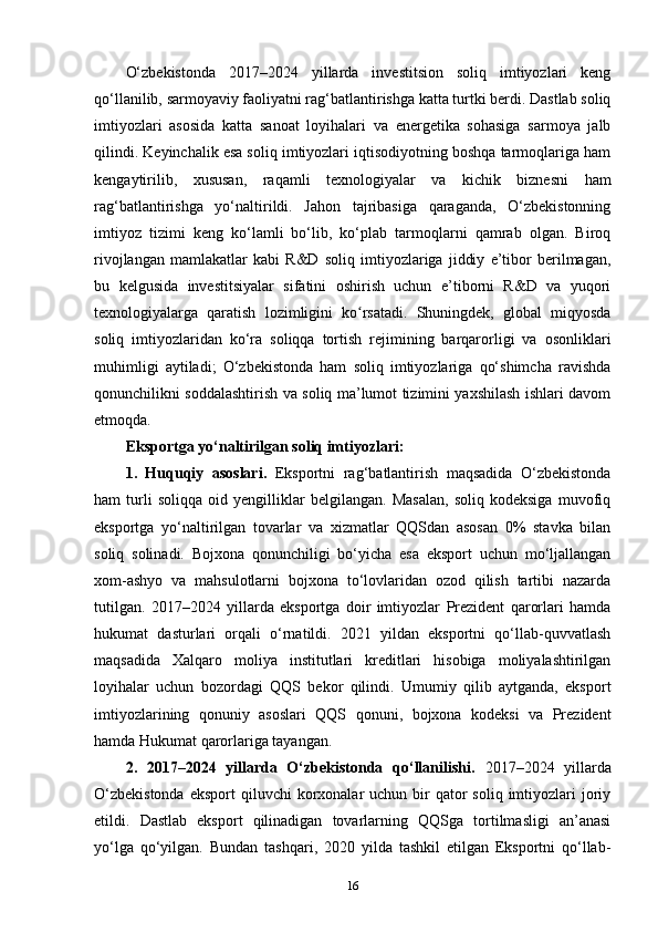 O‘zbekistonda   2017–2024   yillarda   investitsion   soliq   imtiyozlari   keng
qo‘llanilib, sarmoyaviy faoliyatni rag‘batlantirishga katta turtki berdi. Dastlab soliq
imtiyozlari   asosida   katta   sanoat   loyihalari   va   energetika   sohasiga   sarmoya   jalb
qilindi. Keyinchalik esa soliq imtiyozlari iqtisodiyotning boshqa tarmoqlariga ham
kengaytirilib,   xususan,   raqamli   texnologiyalar   va   kichik   biznesni   ham
rag‘batlantirishga   yo‘naltirildi.   Jahon   tajribasiga   qaraganda,   O‘zbekistonning
imtiyoz   tizimi   keng   ko‘lamli   bo‘lib,   ko‘plab   tarmoqlarni   qamrab   olgan.   Biroq
rivojlangan   mamlakatlar   kabi   R&D   soliq   imtiyozlariga   jiddiy   e’tibor   berilmagan,
bu   kelgusida   investitsiyalar   sifatini   oshirish   uchun   e’tiborni   R&D   va   yuqori
texnologiyalarga   qaratish   lozimligini   ko rsatadi.   Shuningdek,   global   miqyosdaʻ
soliq   imtiyozlaridan   ko‘ra   soliqqa   tortish   rejimining   barqarorligi   va   osonliklari
muhimligi   aytiladi;   O‘zbekistonda   ham   soliq   imtiyozlariga   qo‘shimcha   ravishda
qonunchilikni soddalashtirish va soliq ma’lumot tizimini yaxshilash ishlari davom
etmoqda.
Eksportga yo‘naltirilgan soliq imtiyozlari:
1.   Huquqiy   asoslari.   Eksportni   rag‘batlantirish   maqsadida   O‘zbekistonda
ham   turli   soliqqa   oid   yengilliklar   belgilangan.   Masalan,   soliq   kodeksiga   muvofiq
eksportga   yo‘naltirilgan   tovarlar   va   xizmatlar   QQSdan   asosan   0%   stavka   bilan
soliq   solinadi.   Bojxona   qonunchiligi   bo‘yicha   esa   eksport   uchun   mo‘ljallangan
xom-ashyo   va   mahsulotlarni   bojxona   to‘lovlaridan   ozod   qilish   tartibi   nazarda
tutilgan.   2017–2024   yillarda   eksportga   doir   imtiyozlar   Prezident   qarorlari   hamda
hukumat   dasturlari   orqali   o‘rnatildi.   2021   yildan   eksportni   qo‘llab-quvvatlash
maqsadida   Xalqaro   moliya   institutlari   kreditlari   hisobiga   moliyalashtirilgan
loyihalar   uchun   bozordagi   QQS   bekor   qilindi.   Umumiy   qilib   aytganda,   eksport
imtiyozlarining   qonuniy   asoslari   QQS   qonuni,   bojxona   kodeksi   va   Prezident
hamda Hukumat qarorlariga tayangan.
2.   2017–2024   yillarda   O‘zbekistonda   qo‘llanilishi.   2017–2024   yillarda
O‘zbekistonda   eksport  qiluvchi   korxonalar   uchun bir  qator   soliq imtiyozlari  joriy
etildi.   Dastlab   eksport   qilinadigan   tovarlarning   QQSga   tortilmasligi   an’anasi
yo‘lga   qo‘yilgan.   Bundan   tashqari,   2020   yilda   tashkil   etilgan   Eksportni   qo‘llab-
16 