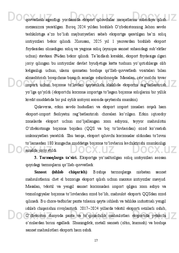 quvvatlash   agentligi   yordamida   eksport   qiluvchilar   xarajatlarini   subsidiya   qilish
mexanizmi   yaratilgan.   Biroq   2024   yildan   boshlab   O‘zbekistonning   Jahon   savdo
tashkilotiga   a’zo   bo lish   majburiyatlari   sabab   eksportga   qaratilgan   ba’zi   soliqʻ
imtiyozlari   bekor   qilindi.   Xususan,   2025   yil   1   yanvardan   boshlab   eksport
foydasidan olinadigan soliq va yagona soliq (ayniqsa sanoat sohasidagi  sub’ektlar
uchun) stavkasi  0%dan bekor qilindi. Ta’kidlash kerakki, eksport  foydasiga ilgari
joriy   qilingan   bu   imtiyozlar   davlat   byudjetiga   katta   tushum   yo‘qotishlarga   olib
kelganligi   uchun,   ularni   qismatan   boshqa   qo‘llab-quvvatlash   vositalari   bilan
almashtirish  bosqichma-bosqich  amalga  oshirilmoqda. Masalan,  iste’molchi   tovar
importi   uchun   bojxona   to‘lovlari   qaytarilishi   shaklida   eksportni   rag‘batlantirish
yo‘lga qo‘yildi (eksportchi korxona importga to‘lagan bojxona soliqlarini bir yillik
kredit muddatida bir pul oylik imtiyoz asosida qaytarishi mumkin).
Qolaversa,   erkin   savdo   hududlari   va   eksport   import   zonalari   orqali   ham
eksport-import   faoliyatni   rag‘batlantirish   choralari   ko‘rilgan.   Erkin   iqtisodiy
zonalarda   eksport   uchun   mo‘ljallangan   xom   ashyoni,   tayyor   mahsulotni
O‘zbekistonga   bojxona   bojidan   (QQS   va   boj   to‘lovlaridan)   ozod   ko‘rsatish
imkoniyatlari   yaratildi.   Shu   tariqa,   eksport   qiluvchi   korxonalar   oldindan   to‘lovni
to‘lamasdan 180 kungacha muddatga bojxona to‘lovlarini kechiktirishi mumkinligi
amalda joriy etildi.
3.   Tarmoqlarga   ta’siri.   Eksportga   yo‘naltirilgan   soliq   imtiyozlari   asosan
quyidagi tarmoqlarni qo‘llab-quvvatladi:
Sanoat   (ishlab   chiqarish) :   Boshqa   tarmoqlarga   nisbatan   sanoat
mahsulotlarini   chet   el   bozoriga   eksport   qilish   uchun   maxsus   imtiyozlar   mavjud.
Masalan,   tekstil   va   yengil   sanoat   korxonalari   import   qilgan   xom   ashyo   va
texnologiyalar bojxona to‘lovlaridan ozod bo‘lib, mahsulot eksporti QQSdan ozod
qilinadi. Bu chora-tadbirlar paxta tolasini qayta ishlash va tahlika industriali yengil
ishlab chiqarishni  rivojlantirdi. 2017–2024 yillarda tekstil  eksporti  sezilarli  oshib,
O‘zbekiston   dunyoda   paxta   va   to‘qimachilik   mahsulotlari   eksportida   yetakchi
o‘rinlardan   birini   egalladi.   Shuningdek,   metall   sanoati   (oltin,   kumush)   va   boshqa
sanoat mahsulotlari eksporti ham oshdi.
17 