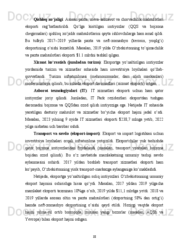 Qishloq xo‘jaligi : Asosan paxta, meva-sabzavot va chorvachilik mahsulotlari
eksporti   rag‘batlantirildi.   Qo‘lga   kiritilgan   imtiyozlar   (QQS   va   bojxona
chegirmalari) qishloq xo‘jalik mahsulotlarini qayta ishlovchilarga ham amal qildi.
Bu   tufayli   2017–2019   yillarda   paxta   va   neft-xomashyo   (kerosin,   yoqilg‘i)
eksportining o‘sishi  kuzatildi. Masalan, 2019 yilda O‘zbekistonning to‘qimachilik
va paxta mahsulotlari eksporti $1.1 mlrdni tashkil qilgan.
Xizmat   ko‘rsatish   (jumladan   turizm) :   Eksportga   yo‘naltirilgan   imtiyozlar
yordamida   turizm   va   xizmatlar   sohasida   ham   investitsiya   loyihalari   qo‘llab-
quvvatlandi.   Turizm   infratuzilmasi   (mehmonxonalar,   dam   olish   maskanlari)
modernizatsiya qilinib, bu sohada eksport daromadlari (xizmat eksporti) ortgan.
Axborot   texnologiyalari   (IT) :   IT   xizmatlari   eksporti   uchun   ham   qator
imtiyozlar   joriy   qilindi.   Jumladan,   IT   Park   rezidentlari   eksportdan   tushgan
daromadni   bojxona   va   QQSdan   ozod   qilish   imtiyoziga   ega.   Natijada   IT   sohasida
yaratilgan   dasturiy   mahsulot   va   xizmatlar   bo‘yicha   eksport   hajmi   jadal   o‘sdi.
Masalan,   2023   yilning   9   oyida   IT   xizmatlari   eksporti   $238,7   mlnga   yetib,   2022
yilga nisbatan uch barobar oshdi.
Transport   va savdo  (eksport-import) :  Eksport  va  import   logistikasi   uchun
investitsiya   loyihalari   orqali   infratuzilma   yotqizildi.   Eksportchilar   yuk   tashishda
qator   bojxona   imtiyozlaridan   foydalandi   (masalan,   transport   vositalari   bojxona
bojidan   ozod   qilindi).   Bu   o‘z   navbatida   mamlakatning   umumiy   tashqi   savdo
aylanmasini   oshirdi.   2017   yildan   boshlab   transport   xizmatlari   eksporti   ham
ko‘payib, O‘zbekistonning yirik transport-markazga aylanganiga ko‘maklashdi.
Natijada, eksportga yo‘naltirilgan soliq imtiyozlari  O‘zbekistonning  umumiy
eksport   hajmini   oshirishga   hissa   qo‘ydi.   Masalan,   2017   yildan   2019   yilgacha
mamlakat eksporti taxminan 10%ga o‘sib, 2019 yilda $11,1 mlrdga yetdi. 2018 va
2019   yillarda   asosan   oltin   va   paxta   mahsulotlari   (eksportning   58%   dan   ortig‘i)
hamda   neft-xomashyo   eksportining   o‘sishi   qayd   etildi.   Hozirgi   vaqtda   eksport
hajmi   yilma-yil   ortib   bormoqda,   xususan   yangi   bozorlar   (masalan,   AQSh   va
Yevropa) bilan eksport hajmi oshgan.
18 