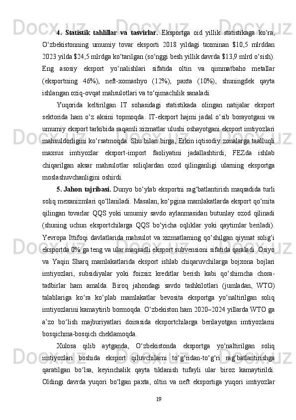 4.   Statistik   tahlillar   va   tasvirlar.   Eksportga   oid   yillik   statistikaga   ko‘ra,
O‘zbekistonning   umumiy   tovar   eksporti   2018   yildagi   taxminan   $10,5   mlrddan
2023 yilda $24,5 mlrdga ko‘tarilgan (so‘nggi besh yillik davrda $13,9 mlrd o‘sish).
Eng   asosiy   eksport   yo‘nalishlari   sifatida   oltin   va   qimmatbaho   metallar
(eksportning   46%),   neft-xomashyo   (12%),   paxta   (10%),   shuningdek   qayta
ishlangan oziq-ovqat mahsulotlari va to‘qimachilik sanaladi.
Yuqorida   keltirilgan   IT   sohasidagi   statistikada   olingan   natijalar   eksport
sektorida   ham   o‘z   aksini   topmoqda.   IT-eksport   hajmi   jadal   o‘sib   borayotgani   va
umumiy eksport tarkibida raqamli xizmatlar ulushi oshayotgani eksport imtiyozlari
mahsuldorligini ko‘rsatmoqda. Shu bilan birga, Erkin iqtisodiy zonalarga taalluqli
maxsus   imtiyozlar   eksport-import   faoliyatini   jadallashtirdi;   FEZda   ishlab
chiqarilgan   aksar   mahsulotlar   soliqlardan   ozod   qilinganligi   ularning   eksportga
moslashuvchanligini oshirdi.
5. Jahon tajribasi.   Dunyo bo‘ylab eksportni rag‘batlantirish maqsadida turli
soliq mexanizmlari qo‘llaniladi. Masalan, ko‘pgina mamlakatlarda eksport qo‘mita
qilingan   tovarlar   QQS   yoki   umumiy   savdo   aylanmasidan   butunlay   ozod   qilinadi
(shuning   uchun   eksportchilarga   QQS   bo‘yicha   oqliklar   yoki   qaytimlar   beriladi).
Yevropa Ittifoqi davlatlarida mahsulot va xizmatlarning qo‘shilgan qiymat solig‘i
eksportda 0% ga teng va ular maqsadli eksport subvensioni sifatida qaraladi. Osiyo
va   Yaqin   Sharq   mamlakatlarida   eksport   ishlab   chiqaruvchilarga   bojxona   bojlari
imtiyozlari,   subsidiyalar   yoki   foizsiz   kreditlar   berish   kabi   qo‘shimcha   chora-
tadbirlar   ham   amalda.   Biroq   jahondagi   savdo   tashkilotlari   (jumladan,   WTO)
talablariga   ko ra   ko‘plab   mamlakatlar   bevosita   eksportga   yo‘naltirilgan   soliqʻ
imtiyozlarini kamaytirib bormoqda. O‘zbekiston ham 2020–2024 yillarda WTO ga
a’zo   bo lish   majburiyatlari   doirasida   eksportchilarga   berilayotgan   imtiyozlarni	
ʻ
bosqichma-bosqich cheklamoqda.
Xulosa   qilib   aytganda,   O‘zbekistonda   eksportga   yo‘naltirilgan   soliq
imtiyozlari   boshida   eksport   qiluvchilarni   to‘g‘ridan-to‘g‘ri   rag‘batlantirishga
qaratilgan   bo lsa,   keyinchalik   qayta   tiklanish   tufayli   ular   biroz   kamaytirildi.	
ʻ
Oldingi   davrda   yuqori   bo‘lgan   paxta,   oltin   va   neft   eksportiga   yuqori   imtiyozlar
19 