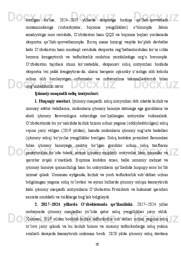 berilgan   bo‘lsa,   2024–2025   yillarda   eksportga   boshqa   qo‘llab-quvvatlash
mexanizmlariga   (subsidiyalar,   bojxona   yengilliklari)   o tilmoqda.   Jahonʻ
amaliyotiga   mos   ravishda,   O‘zbekiston   ham   QQS   va   bojxona   bojlari   yordamida
eksportni   qo‘llab-quvvatlamoqda.   Biroq   mana   hozirgi   vaqtda   ko‘plab   davlatlar
kabi   O‘zbekiston  ham  mustaqil   ravishda   eksportni  rag‘batlantirishdan   ko‘ra  ichki
bozorni   kengaytirish   va   tadbirkorlik   muhitini   yaxshilashga   urg‘u   bermoqda.
O‘zbekiston   tajribasi   shuni   ko‘rsatadiki,   ekspansiv   soliq   imtiyozlari   boshida
eksportni   tez   jadal   kengaytirsa-da,   ularni   barqaror   iqtisodiy   o‘sishga   olib   kelishi
uchun   olib   borilayotgan   reformalar   va   infratuzilma   takomillashtirish   bilan
uyg‘unlashtirish zarur.
Ijtimoiy-maqsadli soliq imtiyozlari:
1. Huquqiy asoslari.  Ijtimoiy-maqsadli soliq imtiyozlari deb odatda kichik va
xususiy sektor vakillarini, xodimlarni ijtimoiy himoya statusiga ega guruhlarni va
aholi   ijtimoiy   farovonligini   oshirishga   mo‘ljallangan   imtiyozlar   tushuniladi.
O‘zbekistonda bu yo‘nalishda kichik biznes uchun yagona (oddiylashtirilgan) soliq
rejimi   joriy   etilgan   (2019   yildan),   hamda   xodimlarni   ijtimoiy   sug‘urta   badallari
(ijtimoiy soliq)   bo‘yicha  yengilliklar  berilgan. Soliq  kodeksi   prezident  farmonlari
bilan   ijtimoiy   himoyaga   muhtoj   bo‘lgan   guruhlar   uchun   soliq   tariflarini
pasaytirishni   ko‘zda   tutadi;   ammo   ijtimoiy-miqdorli   imtiyozlar   ham   qonunlar   va
qarorlar   orqali   o‘rnatiladi.   Bojxona   kodeksi   emas,   balki   umumiy   mehnat   va
ijtimoiy himoya qonunchiligi ham bu imtiyozlarni qo‘llashda huquqiy asos bo lib	
ʻ
xizmat   qiladi.   Umuman   aytganda,   kichik   va   yosh   tadbirkorlik   sub’ektlari   uchun
belgilangan yagona soliq to‘lovlari va ayrim hollarda ijtimoiy soliqni kamaytirish
kabi   ijtimoiy   maqsadli   imtiyozlarni   O‘zbekiston   Prezidenti   va   hukumat   qarorlari
asosida muddatli va toifalarga bog‘lab belgilaydi.
2.   2017–2024   yillarda   O‘zbekistonda   qo‘llanilishi .   2017–2024   yillar
mobaynida   ijtimoiy   maqsadlar   yo‘lida   qator   soliq   yengilliklari   joriy   etildi.
Xususan,   2019   yildan   boshlab   kichik   tadbirkorlik   sub’ektlari   uchun   yagona   soliq
to‘lovi   joriy   qilindi   va   bu   kichik   biznes   va   xususiy   tadbirkorlarga   soliq   yukini
sezilarli   darajada   kamaytirish   imkonini   berdi.   2020   yilda   ijtimoiy   soliq   stavkasi
20 