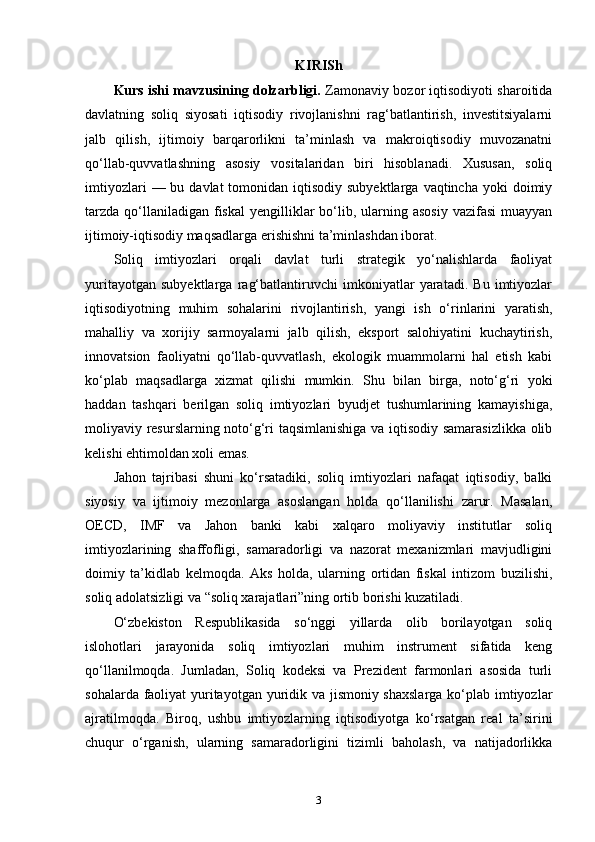 KIRISh
Kurs ishi mavzusining dolzarbligi.  Zamonaviy bozor iqtisodiyoti sharoitida
davlatning   soliq   siyosati   iqtisodiy   rivojlanishni   rag‘batlantirish,   investitsiyalarni
jalb   qilish,   ijtimoiy   barqarorlikni   ta’minlash   va   makroiqtisodiy   muvozanatni
qo‘llab-quvvatlashning   asosiy   vositalaridan   biri   hisoblanadi.   Xususan,   soliq
imtiyozlari   — bu  davlat  tomonidan  iqtisodiy subyektlarga  vaqtincha  yoki   doimiy
tarzda  qo‘llaniladigan fiskal  yengilliklar  bo‘lib,  ularning asosiy   vazifasi   muayyan
ijtimoiy-iqtisodiy maqsadlarga erishishni ta’minlashdan iborat.
Soliq   imtiyozlari   orqali   davlat   turli   strategik   yo‘nalishlarda   faoliyat
yuritayotgan   subyektlarga   rag‘batlantiruvchi   imkoniyatlar   yaratadi.   Bu   imtiyozlar
iqtisodiyotning   muhim   sohalarini   rivojlantirish,   yangi   ish   o‘rinlarini   yaratish,
mahalliy   va   xorijiy   sarmoyalarni   jalb   qilish,   eksport   salohiyatini   kuchaytirish,
innovatsion   faoliyatni   qo‘llab-quvvatlash,   ekologik   muammolarni   hal   etish   kabi
ko‘plab   maqsadlarga   xizmat   qilishi   mumkin.   Shu   bilan   birga,   noto‘g‘ri   yoki
haddan   tashqari   berilgan   soliq   imtiyozlari   byudjet   tushumlarining   kamayishiga,
moliyaviy resurslarning noto‘g‘ri taqsimlanishiga va iqtisodiy samarasizlikka  olib
kelishi ehtimoldan xoli emas.
Jahon   tajribasi   shuni   ko‘rsatadiki,   soliq   imtiyozlari   nafaqat   iqtisodiy,   balki
siyosiy   va   ijtimoiy   mezonlarga   asoslangan   holda   qo‘llanilishi   zarur.   Masalan,
OECD,   IMF   va   Jahon   banki   kabi   xalqaro   moliyaviy   institutlar   soliq
imtiyozlarining   shaffofligi,   samaradorligi   va   nazorat   mexanizmlari   mavjudligini
doimiy   ta’kidlab   kelmoqda.   Aks   holda,   ularning   ortidan   fiskal   intizom   buzilishi,
soliq adolatsizligi va “soliq xarajatlari”ning ortib borishi kuzatiladi.
O‘zbekiston   Respublikasida   so‘nggi   yillarda   olib   borilayotgan   soliq
islohotlari   jarayonida   soliq   imtiyozlari   muhim   instrument   sifatida   keng
qo‘llanilmoqda.   Jumladan,   Soliq   kodeksi   va   Prezident   farmonlari   asosida   turli
sohalarda faoliyat yuritayotgan yuridik va jismoniy shaxslarga  ko‘plab imtiyozlar
ajratilmoqda.   Biroq,   ushbu   imtiyozlarning   iqtisodiyotga   ko‘rsatgan   real   ta’sirini
chuqur   o‘rganish,   ularning   samaradorligini   tizimli   baholash,   va   natijadorlikka
3 