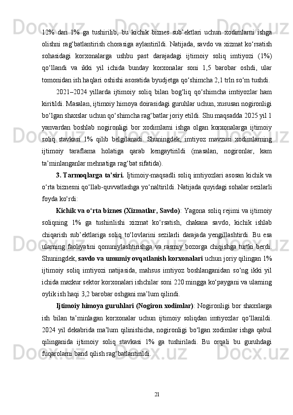 12%   dan   1%   ga   tushirilib,   bu   kichik   biznes   sub’ektlari   uchun   xodimlarni   ishga
olishni rag‘batlantirish chorasiga aylantirildi. Natijada, savdo va xizmat ko‘rsatish
sohasidagi   korxonalarga   ushbu   past   darajadagi   ijtimoiy   soliq   imtiyozi   (1%)
qo‘llandi   va   ikki   yil   ichida   bunday   korxonalar   soni   1,5   barobar   oshdi,   ular
tomonidan ish haqlari oshishi asoratida byudjetga qo‘shimcha 2,1 trln so‘m tushdi.
2021–2024   yillarda   ijtimoiy   soliq   bilan   bog‘liq   qo‘shimcha   imtiyozlar   ham
kiritildi. Masalan, ijtimoiy himoya doirasidagi guruhlar uchun, xususan nogironligi
bo‘lgan shaxslar uchun qo‘shimcha rag‘batlar joriy etildi. Shu maqsadda 2025 yil 1
yanvardan   boshlab   nogironligi   bor   xodimlarni   ishga   olgan   korxonalarga   ijtimoiy
soliq   stavkasi   1%   qilib   belgilanadi.   Shuningdek,   imtiyoz   mavzusi   xodimlarning
ijtimoiy   taraflama   holatiga   qarab   kengaytirildi   (masalan,   nogironlar,   kam
ta’minlanganlar mehnatiga rag‘bat sifatida).
3. Tarmoqlarga ta’siri.   Ijtimoiy-maqsadli soliq imtiyozlari asosan kichik va
o‘rta biznesni qo‘llab-quvvatlashga yo‘naltirildi. Natijada quyidagi sohalar sezilarli
foyda ko‘rdi:
Kichik va o‘rta biznes (Xizmatlar, Savdo) : Yagona soliq rejimi va ijtimoiy
soliqning   1%   ga   tushirilishi   xizmat   ko‘rsatish,   chakana   savdo,   kichik   ishlab
chiqarish   sub’ektlariga   soliq   to‘lovlarini   sezilarli   darajada   yengillashtirdi.   Bu   esa
ularning   faoliyatini   qonuniylashtirishga   va   rasmiy   bozorga   chiqishga   turtki   berdi.
Shuningdek,  savdo va umumiy ovqatlanish korxonalari  uchun joriy qilingan 1%
ijtimoiy   soliq   imtiyozi   natijasida,   mahsus   imtiyoz   boshlanganidan   so‘ng   ikki   yil
ichida mazkur sektor korxonalari ishchilar soni 220 mingga ko‘paygani va ularning
oylik ish haqi 3,2 barobar oshgani ma’lum qilindi.
Ijtimoiy himoya guruhlari (Nogiron xodimlar) : Nogironligi bor shaxslarga
ish   bilan   ta’minlagan   korxonalar   uchun   ijtimoiy   soliqdan   imtiyozlar   qo‘llanildi.
2024 yil dekabrida ma’lum qilinishicha, nogironligi bo‘lgan xodimlar ishga qabul
qilinganida   ijtimoiy   soliq   stavkasi   1%   ga   tushiriladi.   Bu   orqali   bu   guruhdagi
fuqarolarni band qilish rag‘batlantirildi.
21 