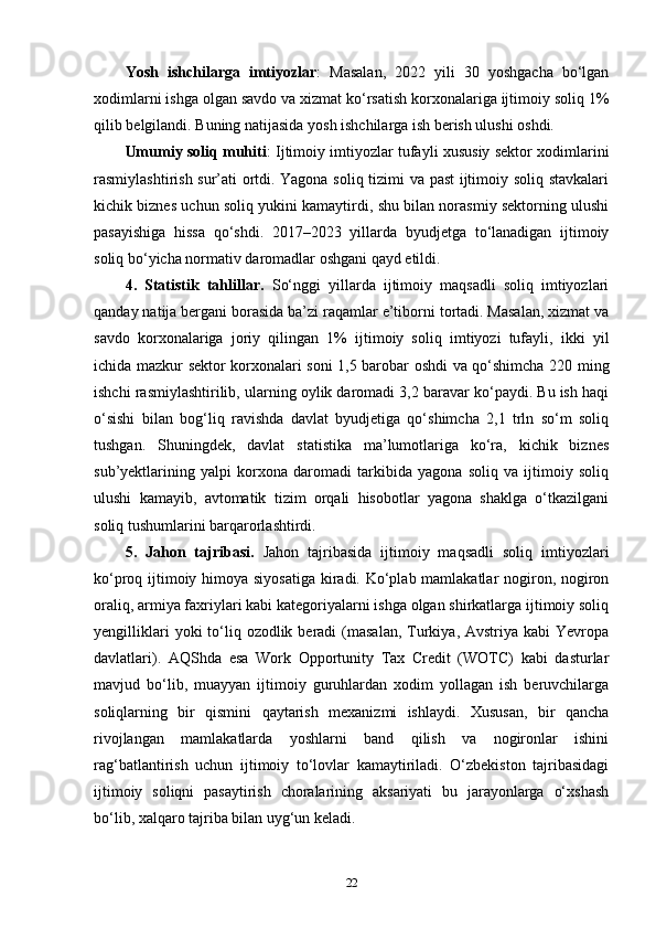 Yosh   ishchilarga   imtiyozlar :   Masalan,   2022   yili   30   yoshgacha   bo‘lgan
xodimlarni ishga olgan savdo va xizmat ko‘rsatish korxonalariga ijtimoiy soliq 1%
qilib belgilandi. Buning natijasida yosh ishchilarga ish berish ulushi oshdi.
Umumiy soliq muhiti : Ijtimoiy imtiyozlar tufayli xususiy sektor xodimlarini
rasmiylashtirish sur’ati ortdi. Yagona soliq tizimi va past  ijtimoiy soliq stavkalari
kichik biznes uchun soliq yukini kamaytirdi, shu bilan norasmiy sektorning ulushi
pasayishiga   hissa   qo‘shdi.   2017–2023   yillarda   byudjetga   to‘lanadigan   ijtimoiy
soliq bo‘yicha normativ daromadlar oshgani qayd etildi.
4.   Statistik   tahlillar.   So‘nggi   yillarda   ijtimoiy   maqsadli   soliq   imtiyozlari
qanday natija bergani borasida ba’zi raqamlar e’tiborni tortadi. Masalan, xizmat va
savdo   korxonalariga   joriy   qilingan   1%   ijtimoiy   soliq   imtiyozi   tufayli,   ikki   yil
ichida mazkur sektor korxonalari soni 1,5 barobar oshdi va qo‘shimcha 220 ming
ishchi rasmiylashtirilib, ularning oylik daromadi 3,2 baravar ko‘paydi. Bu ish haqi
o‘sishi   bilan   bog‘liq   ravishda   davlat   byudjetiga   qo‘shimcha   2,1   trln   so‘m   soliq
tushgan.   Shuningdek,   davlat   statistika   ma’lumotlariga   ko‘ra,   kichik   biznes
sub’yektlarining   yalpi   korxona   daromadi   tarkibida   yagona   soliq   va   ijtimoiy   soliq
ulushi   kamayib,   avtomatik   tizim   orqali   hisobotlar   yagona   shaklga   o‘tkazilgani
soliq tushumlarini barqarorlashtirdi.
5.   Jahon   tajribasi.   Jahon   tajribasida   ijtimoiy   maqsadli   soliq   imtiyozlari
ko‘proq ijtimoiy himoya siyosatiga  kiradi. Ko‘plab mamlakatlar nogiron, nogiron
oraliq, armiya faxriylari kabi kategoriyalarni ishga olgan shirkatlarga ijtimoiy soliq
yengilliklari   yoki  to‘liq  ozodlik beradi   (masalan,   Turkiya, Avstriya  kabi   Yevropa
davlatlari).   AQShda   esa   Work   Opportunity   Tax   Credit   (WOTC)   kabi   dasturlar
mavjud   bo‘lib,   muayyan   ijtimoiy   guruhlardan   xodim   yollagan   ish   beruvchilarga
soliqlarning   bir   qismini   qaytarish   mexanizmi   ishlaydi.   Xususan,   bir   qancha
rivojlangan   mamlakatlarda   yoshlarni   band   qilish   va   nogironlar   ishini
rag‘batlantirish   uchun   ijtimoiy   to‘lovlar   kamaytiriladi.   O‘zbekiston   tajribasidagi
ijtimoiy   soliqni   pasaytirish   choralarining   aksariyati   bu   jarayonlarga   o‘xshash
bo‘lib, xalqaro tajriba bilan uyg‘un keladi.
22 