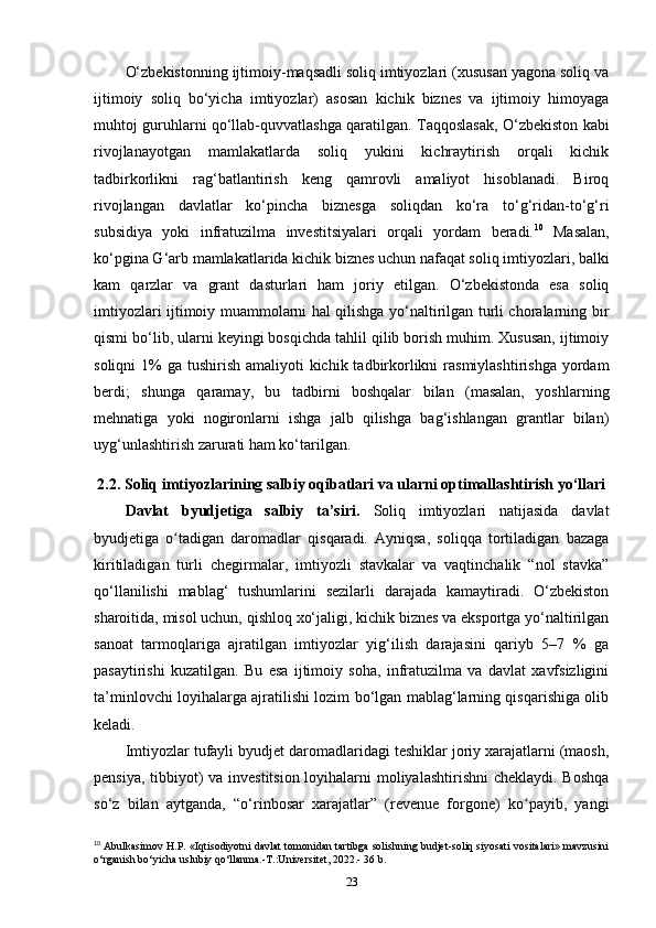 O‘zbekistonning ijtimoiy-maqsadli soliq imtiyozlari (xususan yagona soliq va
ijtimoiy   soliq   bo‘yicha   imtiyozlar)   asosan   kichik   biznes   va   ijtimoiy   himoyaga
muhtoj guruhlarni qo‘llab-quvvatlashga qaratilgan. Taqqoslasak, O‘zbekiston kabi
rivojlanayotgan   mamlakatlarda   soliq   yukini   kichraytirish   orqali   kichik
tadbirkorlikni   rag‘batlantirish   keng   qamrovli   amaliyot   hisoblanadi.   Biroq
rivojlangan   davlatlar   ko‘pincha   biznesga   soliqdan   ko‘ra   to‘g‘ridan-to‘g‘ri
subsidiya   yoki   infratuzilma   investitsiyalari   orqali   yordam   beradi. 10
  Masalan,
ko‘pgina G‘arb mamlakatlarida kichik biznes uchun nafaqat soliq imtiyozlari, balki
kam   qarzlar   va   grant   dasturlari   ham   joriy   etilgan.   O‘zbekistonda   esa   soliq
imtiyozlari ijtimoiy muammolarni hal qilishga yo‘naltirilgan turli choralarning bir
qismi bo‘lib, ularni keyingi bosqichda tahlil qilib borish muhim. Xususan, ijtimoiy
soliqni  1%  ga tushirish amaliyoti  kichik tadbirkorlikni  rasmiylashtirishga  yordam
berdi;   shunga   qaramay,   bu   tadbirni   boshqalar   bilan   (masalan,   yoshlarning
mehnatiga   yoki   nogironlarni   ishga   jalb   qilishga   bag‘ishlangan   grantlar   bilan)
uyg‘unlashtirish zarurati ham ko‘tarilgan.
2.2. Soliq imtiyozlarining salbiy oqibatlari va ularni optimallashtirish yo‘llari
Davlat   byudjetiga   salbiy   ta’siri.   Soliq   imtiyozlari   natijasida   davlat
byudjetiga   o tadigan   daromadlar   qisqaradi.   Ayniqsa,   soliqqa   tortiladigan   bazagaʻ
kiritiladigan   turli   chegirmalar,   imtiyozli   stavkalar   va   vaqtinchalik   “nol   stavka”
qo‘llanilishi   mablag‘   tushumlarini   sezilarli   darajada   kamaytiradi.   O‘zbekiston
sharoitida, misol uchun, qishloq xo‘jaligi, kichik biznes va eksportga yo‘naltirilgan
sanoat   tarmoqlariga   ajratilgan   imtiyozlar   yig‘ilish   darajasini   qariyb   5–7   %   ga
pasaytirishi   kuzatilgan.   Bu   esa   ijtimoiy   soha,   infratuzilma   va   davlat   xavfsizligini
ta’minlovchi loyihalarga ajratilishi lozim bo‘lgan mablag‘larning qisqarishiga olib
keladi.
Imtiyozlar tufayli byudjet daromadlaridagi teshiklar joriy xarajatlarni (maosh,
pensiya, tibbiyot) va investitsion loyihalarni  moliyalashtirishni  cheklaydi. Boshqa
so‘z   bilan   aytganda,   “o‘rinbosar   xarajatlar”   (revenue   forgone)   ko payib,   yangi	
ʻ
10
 Abulkasimov H.P. «Iqtisodiyotni davlat tomonidan tartibga solishning budjet-soliq siyosati vositalari» mavzusini
o‘rganish bo‘yicha uslubiy qo‘llanma.-T.:Universitet, 2022.- 36 b.
23 