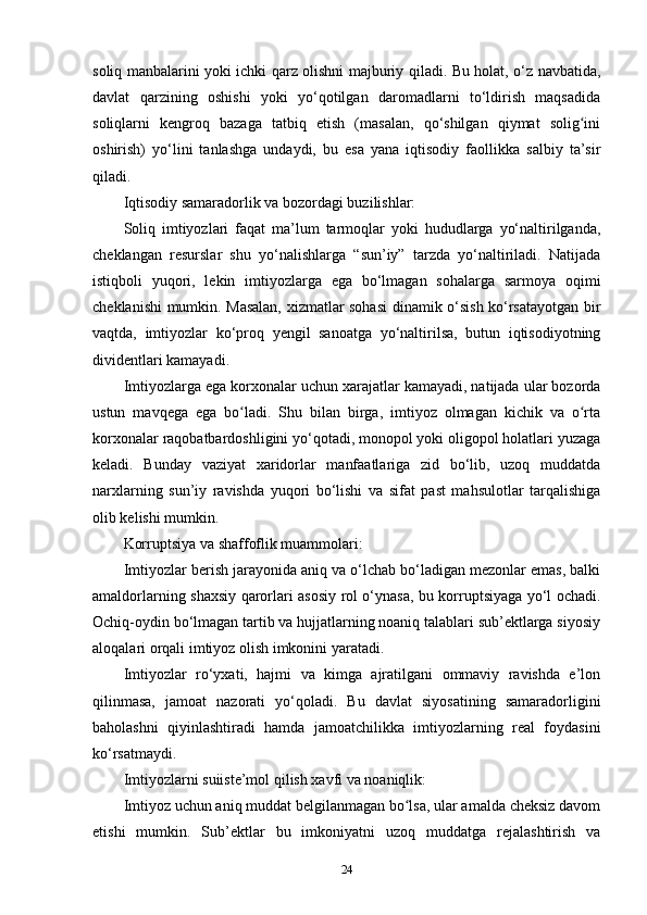 soliq manbalarini yoki ichki qarz olishni majburiy qiladi. Bu holat, o‘z navbatida,
davlat   qarzining   oshishi   yoki   yo‘qotilgan   daromadlarni   to‘ldirish   maqsadida
soliqlarni   kengroq   bazaga   tatbiq   etish   (masalan,   qo‘shilgan   qiymat   solig iniʻ
oshirish)   yo‘lini   tanlashga   undaydi,   bu   esa   yana   iqtisodiy   faollikka   salbiy   ta’sir
qiladi.
Iqtisodiy samaradorlik va bozordagi buzilishlar:
Soliq   imtiyozlari   faqat   ma’lum   tarmoqlar   yoki   hududlarga   yo‘naltirilganda,
cheklangan   resurslar   shu   yo‘nalishlarga   “sun’iy”   tarzda   yo‘naltiriladi.   Natijada
istiqboli   yuqori,   lekin   imtiyozlarga   ega   bo‘lmagan   sohalarga   sarmoya   oqimi
cheklanishi mumkin. Masalan, xizmatlar sohasi  dinamik o‘sish ko‘rsatayotgan bir
vaqtda,   imtiyozlar   ko‘proq   yengil   sanoatga   yo‘naltirilsa,   butun   iqtisodiyotning
dividentlari kamayadi.
Imtiyozlarga ega korxonalar uchun xarajatlar kamayadi, natijada ular bozorda
ustun   mavqega   ega   bo ladi.   Shu   bilan   birga,   imtiyoz   olmagan   kichik   va   o rta	
ʻ ʻ
korxonalar raqobatbardoshligini yo‘qotadi, monopol yoki oligopol holatlari yuzaga
keladi.   Bunday   vaziyat   xaridorlar   manfaatlariga   zid   bo‘lib,   uzoq   muddatda
narxlarning   sun’iy   ravishda   yuqori   bo‘lishi   va   sifat   past   mahsulotlar   tarqalishiga
olib kelishi mumkin.
Korruptsiya va shaffoflik muammolari:
Imtiyozlar berish jarayonida aniq va o‘lchab bo‘ladigan mezonlar emas, balki
amaldorlarning shaxsiy qarorlari asosiy rol o‘ynasa, bu korruptsiyaga yo‘l ochadi.
Ochiq-oydin bo‘lmagan tartib va hujjatlarning noaniq talablari sub’ektlarga siyosiy
aloqalari orqali imtiyoz olish imkonini yaratadi.
Imtiyozlar   ro‘yxati,   hajmi   va   kimga   ajratilgani   ommaviy   ravishda   e’lon
qilinmasa,   jamoat   nazorati   yo‘qoladi.   Bu   davlat   siyosatining   samaradorligini
baholashni   qiyinlashtiradi   hamda   jamoatchilikka   imtiyozlarning   real   foydasini
ko‘rsatmaydi.
Imtiyozlarni suiiste’mol qilish xavfi va noaniqlik:
Imtiyoz uchun aniq muddat belgilanmagan bo lsa, ular amalda cheksiz davom	
ʻ
etishi   mumkin.   Sub’ektlar   bu   imkoniyatni   uzoq   muddatga   rejalashtirish   va
24 