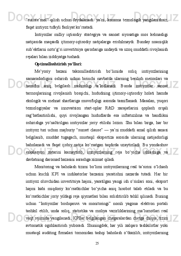 “suiiste’mol”   qilish   uchun   foydalanadi:   ya’ni,   korxona   texnologik   yangilanishsiz,
faqat imtiyoz tufayli faoliyat ko‘rsatadi.
Imtiyozlar   milliy   iqtisodiy   strategiya   va   sanoat   siyosatiga   mos   kelmasligi
natijasida   maqsadli   ijtimoiy-iqtisodiy   natijalarga   erishilmaydi.   Bunday   noaniqlik
sub’ektlarni noto‘g‘ri investitsiya qarorlariga undaydi va uzoq muddatli rivojlanish
rejalari bilan ziddiyatga tushadi.
Optimallashtirish yo‘llari:
Me’yoriy   bazani   takomillashtirish   bo‘limida   soliq   imtiyozlarining
samaradorligini   oshirish   uchun   birinchi   navbatda   ularning   berilish   mezonlari   va
tasnifini   aniq   belgilash   muhimligi   ta’kidlanadi.   Bunda   imtiyozlar   sanoat
tarmoqlarining   rivojlanish   bosqichi,   hududning   ijtimoiy-iqtisodiy   holati   hamda
ekologik   va   mehnat   shartlariga   muvofiqligi   asosida   tasniflanadi.   Masalan,   yuqori
texnologiyalar   va   innovatsion   start-uplar   R&D   xarajatlarini   qoplash   orqali
rag‘batlantirilishi,   quyi   rivojlangan   hududlarda   esa   infratuzilma   va   bandlikni
oshirishga   yo‘naltirilgan   imtiyozlar   joriy   etilishi   lozim.   Shu   bilan   birga,   har   bir
imtiyoz turi  uchun majburiy “sunset  clause”  — ya’ni muddatli amal qilish sanasi
belgilanib,   muddat   tugagach,   mustaqil   ekspertiza   asosida   ularning   natijadorligi
baholanadi   va   faqat   ijobiy   natija   ko‘rsatgan   taqdirda   uzaytiriladi.   Bu   yondashuv
eskalasyon   xatarini   kamaytirib,   imtiyozlarning   reja   bo‘yicha   ishlashiga   va
davlatning daromad bazasini asrashga xizmat qiladi.
Monitoring   va   baholash   tizimi   bo‘limi   imtiyozlarning   real   ta’sirini   o‘lchash
uchun   kuchli   KPI   va   indikatorlar   bazasini   yaratishni   nazarda   tutadi.   Har   bir
imtiyoz   oluvchidan   investitsiya   hajmi,   yaratilgan   yangi   ish   o‘rinlari   soni,   eksport
hajmi   kabi   miqdoriy   ko‘rsatkichlar   bo‘yicha   aniq   hisobot   talab   etiladi   va   bu
ko‘rsatkichlar joriy yildagi reja qiymatlari bilan solishtirilib tahlil qilinadi. Buning
uchun   “Imtiyozlar   boshqaruvi   va   monitoringi”   nomli   yagona   elektron   portali
tashkil   etilib,   unda   soliq,   statistika   va   moliya   vazirliklarining   ma’lumotlari   real
vaqt   rejimida   yangilanadi,   KPIlar   belgilangan   chegaralardan   chetga   chiqsa,   tizim
avtomatik   ogohlantirish   yuboradi.   Shuningdek,   har   yili   xalqaro   tashkilotlar   yoki
mustaqil   auditing   firmalari   tomonidan   tashqi   baholash   o‘tkazilib,   imtiyozlarning
25 