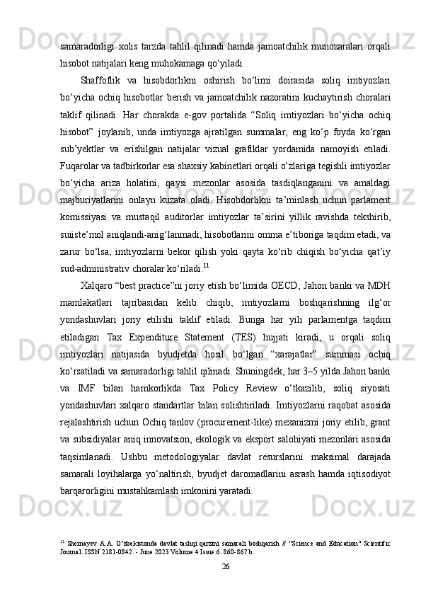 samaradorligi   xolis   tarzda   tahlil   qilinadi   hamda   jamoatchilik   munozaralari   orqali
hisobot natijalari keng muhokamaga qo‘yiladi.
Shaffoflik   va   hisobdorlikni   oshirish   bo‘limi   doirasida   soliq   imtiyozlari
bo‘yicha  ochiq hisobotlar  berish  va jamoatchilik nazoratini  kuchaytirish choralari
taklif   qilinadi.   Har   chorakda   e-gov   portalida   “Soliq   imtiyozlari   bo‘yicha   ochiq
hisobot”   joylanib,   unda   imtiyozga   ajratilgan   summalar,   eng   ko‘p   foyda   ko‘rgan
sub’yektlar   va   erishilgan   natijalar   vizual   grafiklar   yordamida   namoyish   etiladi.
Fuqarolar va tadbirkorlar esa shaxsiy kabinetlari orqali o‘zlariga tegishli imtiyozlar
bo‘yicha   ariza   holatini,   qaysi   mezonlar   asosida   tasdiqlanganini   va   amaldagi
majburiyatlarini   onlayn   kuzata   oladi.   Hisobdorlikni   ta’minlash   uchun   parlament
komissiyasi   va   mustaqil   auditorlar   imtiyozlar   ta’sirini   yillik   ravishda   tekshirib,
suiiste’mol aniqlandi-anig‘lanmadi, hisobotlarini omma e’tiboriga taqdim etadi, va
zarur   bo‘lsa,   imtiyozlarni   bekor   qilish   yoki   qayta   ko‘rib   chiqish   bo‘yicha   qat’iy
sud-administrativ choralar ko‘riladi. 11
Xalqaro “best practice”ni joriy etish bo‘limida OECD, Jahon banki va MDH
mamlakatlari   tajribasidan   kelib   chiqib,   imtiyozlarni   boshqarishning   ilg‘or
yondashuvlari   joriy   etilishi   taklif   etiladi.   Bunga   har   yili   parlamentga   taqdim
etiladigan   Tax   Expenditure   Statement   (TES)   hujjati   kiradi,   u   orqali   soliq
imtiyozlari   natijasida   byudjetda   hosil   bo‘lgan   “xarajatlar”   summasi   ochiq
ko‘rsatiladi va samaradorligi tahlil qilinadi. Shuningdek, har 3–5 yilda Jahon banki
va   IMF   bilan   hamkorlikda   Tax   Policy   Review   o‘tkazilib,   soliq   siyosati
yondashuvlari xalqaro standartlar bilan solishtiriladi. Imtiyozlarni raqobat asosida
rejalashtirish uchun Ochiq tanlov (procurement-like) mexanizmi joriy etilib, grant
va subsidiyalar aniq innovatsion, ekologik va eksport salohiyati mezonlari asosida
taqsimlanadi.   Ushbu   metodologiyalar   davlat   resurslarini   maksimal   darajada
samarali   loyihalarga   yo‘naltirish,   byudjet   daromadlarini   asrash   hamda   iqtisodiyot
barqarorligini mustahkamlash imkonini yaratadi.
11
  Shernayev   A.A.   O’zbekistonda   davlat   tashqi   qarzini   samarali   boshqarish   //   "Science   and   Education"   Scientific
Journal. ISSN 2181-0842. - June 2023 Volume 4 Issue 6. 860-867 b.
26 