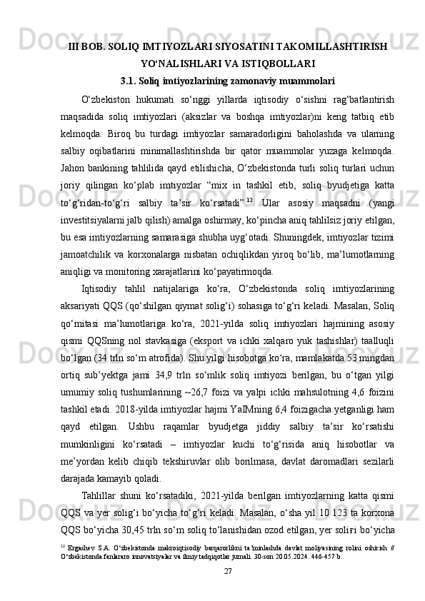 III BOB.  SOLIQ IMTIYOZLARI SIYOSATINI TAKOMILLASHTIRISH
YO‘NALISHLARI VA ISTIQBOLLARI
3.1.  Soliq   imtiyozlarining   zamonaviy   muammolari
O‘zbekiston   hukumati   so‘nggi   yillarda   iqtisodiy   o‘sishni   rag‘batlantirish
maqsadida   soliq   imtiyozlari   (aksizlar   va   boshqa   imtiyozlar)ni   keng   tatbiq   etib
kelmoqda.   Biroq   bu   turdagi   imtiyozlar   samaradorligini   baholashda   va   ularning
salbiy   oqibatlarini   minimallashtirishda   bir   qator   muammolar   yuzaga   kelmoqda.
Jahon bankining tahlilida qayd  etilishicha,  O‘zbekistonda  turli  soliq turlari  uchun
joriy   qilingan   ko‘plab   imtiyozlar   “mix   in   tashkil   etib,   soliq   byudjetiga   katta
to‘g‘ridan-to‘g‘ri   salbiy   ta’sir   ko‘rsatadi”. 12
  Ular   asosiy   maqsadni   (yangi
investitsiyalarni jalb qilish) amalga oshirmay, ko‘pincha aniq tahlilsiz joriy etilgan,
bu esa imtiyozlarning samarasiga shubha uyg‘otadi. Shuningdek, imtiyozlar tizimi
jamoatchilik   va   korxonalarga   nisbatan   ochiqlikdan   yiroq   bo‘lib,   ma’lumotlarning
aniqligi va monitoring xarajatlarini ko‘payatirmoqda.
Iqtisodiy   tahlil   natijalariga   ko‘ra,   O‘zbekistonda   soliq   imtiyozlarining
aksariyati QQS (qo‘shilgan qiymat solig‘i) sohasiga to‘g‘ri keladi. Masalan, Soliq
qo‘mitasi   ma’lumotlariga   ko‘ra,   2021-yilda   soliq   imtiyozlari   hajmining   asosiy
qismi   QQSning   nol   stavkasiga   (eksport   va   ichki   xalqaro   yuk   tashishlar)   taalluqli
bo‘lgan (34 trln so‘m atrofida). Shu yilgi hisobotga ko ra, mamlakatda 53 mingdanʻ
ortiq   sub’yektga   jami   34,9   trln   so‘mlik   soliq   imtiyozi   berilgan,   bu   o‘tgan   yilgi
umumiy   soliq   tushumlarining   ~26,7   foizi   va   yalpi   ichki   mahsulotning   4,6   foizini
tashkil etadi. 2018-yilda imtiyozlar hajmi YaIMning 6,4 foizigacha yetganligi ham
qayd   etilgan.   Ushbu   raqamlar   byudjetga   jiddiy   salbiy   ta’sir   ko‘rsatishi
mumkinligini   ko‘rsatadi   –   imtiyozlar   kuchi   to‘g‘risida   aniq   hisobotlar   va
me’yordan   kelib   chiqib   tekshiruvlar   olib   borilmasa,   davlat   daromadlari   sezilarli
darajada kamayib qoladi.
Tahlillar   shuni   ko‘rsatadiki,   2021-yilda   berilgan   imtiyozlarning   katta   qismi
QQS va yer solig‘i  bo‘yicha to‘g‘ri  keladi. Masalan,  o‘sha yil  10 123 ta korxona
QQS bo‘yicha 30,45 trln so‘m soliq to‘lanishidan ozod etilgan, yer soli ғ i bo‘yicha
12
  Ergashev   S.A.   O‘zbekistonda   makroiqtisodiy   barqarorlikni   ta’minlashda   davlat   moliyasining   rolini   oshirish   //
O‘zbekistonda fanlararo innovatsiyalar va ilmiy tadqiqotlar jurnali. 30-son 20.05.2024. 446-457 b.
27 