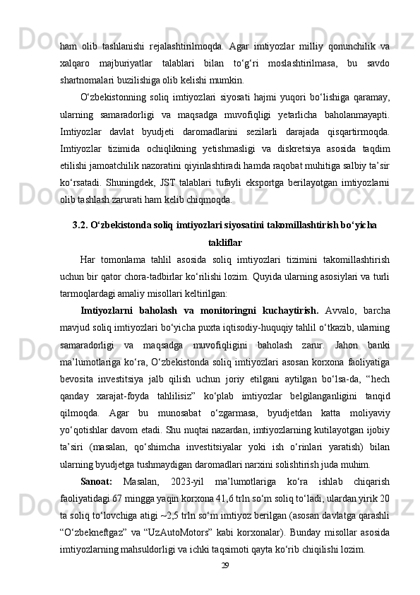 ham   olib   tashlanishi   rejalashtirilmoqda.   Agar   imtiyozlar   milliy   qonunchilik   va
xalqaro   majburiyatlar   talablari   bilan   to‘g‘ri   moslashtirilmasa,   bu   savdo
shartnomalari buzilishiga olib kelishi mumkin.
O‘zbekistonning   soliq   imtiyozlari   siyosati   hajmi   yuqori   bo‘lishiga   qaramay,
ularning   samaradorligi   va   maqsadga   muvofiqligi   yetarlicha   baholanmayapti.
Imtiyozlar   davlat   byudjeti   daromadlarini   sezilarli   darajada   qisqartirmoqda.
Imtiyozlar   tizimida   ochiqlikning   yetishmasligi   va   diskretsiya   asosida   taqdim
etilishi jamoatchilik nazoratini qiyinlashtiradi hamda raqobat muhitiga salbiy ta’sir
ko‘rsatadi.   Shuningdek,   JST   talablari   tufayli   eksportga   berilayotgan   imtiyozlarni
olib tashlash zarurati ham kelib chiqmoqda.
3.2. O‘zbekistonda soliq imtiyozlari siyosatini takomillashtirish bo‘yicha
takliflar
Har   tomonlama   tahlil   asosida   soliq   imtiyozlari   tizimini   takomillashtirish
uchun bir qator chora-tadbirlar ko‘rilishi lozim. Quyida ularning asosiylari va turli
tarmoqlardagi amaliy misollari keltirilgan:
Imtiyozlarni   baholash   va   monitoringni   kuchaytirish.   Avvalo,   barcha
mavjud soliq imtiyozlari bo‘yicha puxta iqtisodiy-huquqiy tahlil o‘tkazib, ularning
samaradorligi   va   maqsadga   muvofiqligini   baholash   zarur.   Jahon   banki
ma’lumotlariga  ko‘ra,  O‘zbekistonda   soliq  imtiyozlari   asosan   korxona   faoliyatiga
bevosita   investitsiya   jalb   qilish   uchun   joriy   etilgani   aytilgan   bo‘lsa-da,   “hech
qanday   xarajat-foyda   tahlilisiz”   ko‘plab   imtiyozlar   belgilanganligini   tanqid
qilmoqda.   Agar   bu   munosabat   o‘zgarmasa,   byudjetdan   katta   moliyaviy
yo‘qotishlar davom etadi. Shu nuqtai nazardan, imtiyozlarning kutilayotgan ijobiy
ta’siri   (masalan,   qo‘shimcha   investitsiyalar   yoki   ish   o‘rinlari   yaratish)   bilan
ularning byudjetga tushmaydigan daromadlari narxini solishtirish juda muhim.
Sanoat:   Masalan,   2023-yil   ma’lumotlariga   ko‘ra   ishlab   chiqarish
faoliyatidagi 67 mingga yaqin korxona 41,6 trln so‘m soliq to‘ladi, ulardan yirik 20
ta soliq to‘lovchiga atigi ~2,5 trln so‘m imtiyoz berilgan (asosan davlatga qarashli
“O‘zbekneftgaz”   va   “UzAutoMotors”   kabi   korxonalar).   Bunday   misollar   asosida
imtiyozlarning mahsuldorligi va ichki taqsimoti qayta ko‘rib chiqilishi lozim.
29 