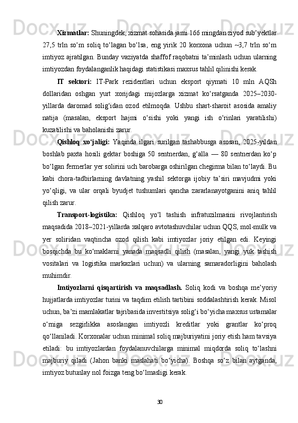 Xizmatlar:  Shuningdek, xizmat sohasida jami 166 mingdan ziyod sub’yektlar
27,5   trln   so‘m   soliq   to‘lagan   bo‘lsa,   eng   yirik   20   korxona   uchun   ~3,7   trln   so‘m
imtiyoz ajratilgan. Bunday vaziyatda shaffof raqobatni  ta’minlash uchun ularning
imtiyozdan foydalanganlik haqidagi statistikasi maxsus tahlil qilinishi kerak.
IT   sektori:   IT-Park   rezidentlari   uchun   eksport   qiymati   10   mln   AQSh
dollaridan   oshgan   yurt   xorijdagi   mijozlarga   xizmat   ko‘rsatganda   2025–2030-
yillarda   daromad   solig‘idan   ozod   etilmoqda.   Ushbu   shart-sharoit   asosida   amaliy
natija   (masalan,   eksport   hajmi   o‘sishi   yoki   yangi   ish   o‘rinlari   yaratilishi)
kuzatilishi va baholanishi zarur.
Qishloq   xo‘jaligi:   Yaqinda   ilgari   surilgan   tashabbusga   asosan,   2025-yildan
boshlab   paxta   hosili   gektar   boshiga   50   sentnerdan,   g‘alla   —   80   sentnerdan   ko‘p
bo‘lgan fermerlar yer soli ғ ini uch barobarga oshirilgan chegirma bilan to‘laydi. Bu
kabi   chora-tadbirlarning   davlatning   yashil   sektorga   ijobiy   ta’siri   mavjudmi   yoki
yo‘qligi,   va   ular   orqali   byudjet   tushumlari   qancha   zararlanayotganini   aniq   tahlil
qilish zarur.
Transport-logistika:   Qishloq   yo‘l   tashish   infratuzilmasini   rivojlantirish
maqsadida 2018–2021-yillarda xalqaro avtotashuvchilar uchun QQS, mol-mulk va
yer   soli ғ idan   vaqtincha   ozod   qilish   kabi   imtiyozlar   joriy   etilgan   edi.   Keyingi
bosqichda   bu   ko‘maklarni   yanada   maqsadli   qilish   (masalan,   yangi   yuk   tashish
vositalari   va   logistika   markazlari   uchun)   va   ularning   samaradorligini   baholash
muhimdir.
Imtiyozlarni   qisqartirish   va   maqsadlash.   Soliq   kodi   va   boshqa   me’yoriy
hujjatlarda imtiyozlar turini va taqdim etilish tartibini soddalashtirish kerak. Misol
uchun, ba’zi mamlakatlar tajribasida investitsiya solig‘i bo‘yicha maxsus ustamalar
o‘rniga   sezgirlikka   asoslangan   imtiyozli   kreditlar   yoki   grantlar   ko‘proq
qo‘llaniladi. Korxonalar uchun minimal soliq majburiyatini joriy etish ham tavsiya
etiladi:   bu   imtiyozlardan   foydalanuvchilarga   minimal   miqdorda   soliq   to‘lashni
majburiy   qiladi   (Jahon   banki   maslahati   bo yicha).   Boshqa   so‘z   bilan   aytganda,ʻ
imtiyoz butunlay nol foizga teng bo‘lmasligi kerak.
30 