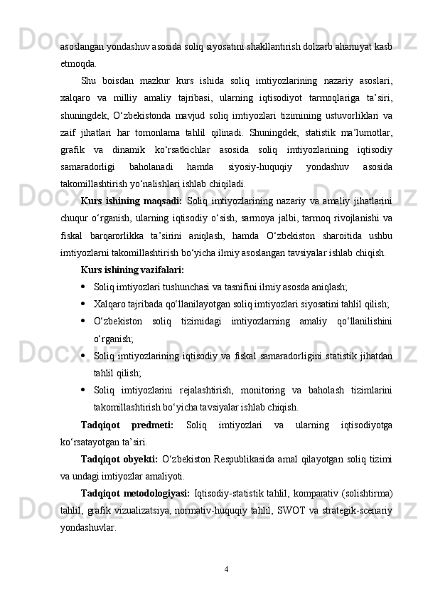 asoslangan yondashuv asosida soliq siyosatini shakllantirish dolzarb ahamiyat kasb
etmoqda.
Shu   boisdan   mazkur   kurs   ishida   soliq   imtiyozlarining   nazariy   asoslari,
xalqaro   va   milliy   amaliy   tajribasi,   ularning   iqtisodiyot   tarmoqlariga   ta’siri,
shuningdek,   O‘zbekistonda   mavjud   soliq   imtiyozlari   tizimining   ustuvorliklari   va
zaif   jihatlari   har   tomonlama   tahlil   qilinadi.   Shuningdek,   statistik   ma’lumotlar,
grafik   va   dinamik   ko‘rsatkichlar   asosida   soliq   imtiyozlarining   iqtisodiy
samaradorligi   baholanadi   hamda   siyosiy-huquqiy   yondashuv   asosida
takomillashtirish yo‘nalishlari ishlab chiqiladi.
Kurs   ishining   maqsadi:   Soliq   imtiyozlarining   nazariy   va   amaliy   jihatlarini
chuqur   o‘rganish,   ularning   iqtisodiy   o‘sish,   sarmoya   jalbi,   tarmoq   rivojlanishi   va
fiskal   barqarorlikka   ta’sirini   aniqlash,   hamda   O‘zbekiston   sharoitida   ushbu
imtiyozlarni takomillashtirish bo‘yicha ilmiy asoslangan tavsiyalar ishlab chiqish.
Kurs ishining vazifalari:
 Soliq imtiyozlari tushunchasi va tasnifini ilmiy asosda aniqlash;
 Xalqaro tajribada qo‘llanilayotgan soliq imtiyozlari siyosatini tahlil qilish;
 O‘zbekiston   soliq   tizimidagi   imtiyozlarning   amaliy   qo‘llanilishini
o‘rganish;
 Soliq   imtiyozlarining   iqtisodiy  va   fiskal   samaradorligini   statistik   jihatdan
tahlil qilish;
 Soliq   imtiyozlarini   rejalashtirish,   monitoring   va   baholash   tizimlarini
takomillashtirish bo‘yicha tavsiyalar ishlab chiqish.
Tadqiqot   predmeti:   Soliq   imtiyozlari   va   ularning   iqtisodiyotga
ko‘rsatayotgan ta’siri.
Tadqiqot   obyekti:   O‘zbekiston   Respublikasida   amal  qilayotgan  soliq  tizimi
va undagi imtiyozlar amaliyoti.
Tadqiqot  metodologiyasi:   Iqtisodiy-statistik  tahlil, komparativ (solishtirma)
tahlil,   grafik   vizualizatsiya,   normativ-huquqiy   tahlil,   SWOT   va   strategik-scenariy
yondashuvlar.
4 