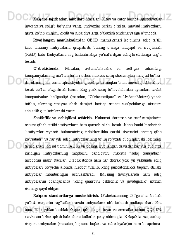 Xalqaro tajribadan misollar:  Masalan, Xitoy va qator boshqa iqtisodiyotlar
investitsiya   solig‘i   bo‘yicha   yangi   imtiyozlar   berish   o‘rniga,   mavjud   imtiyozlarni
qayta ko‘rib chiqish, kredit va subsidiyalarga o‘tkazish tendensiyasiga o‘tmoqda.
Rivojlangan   mamlakatlarda:   OECD   mamlakatlari   ko‘pincha   soliq   ta’tili
kabi   umumiy   imtiyozlarni   qisqartirib,   buning   o‘rniga   tadqiqot   va   rivojlanish
(R&D)   kabi   faoliyatlarni   rag‘batlantirishga   yo‘naltirilgan   soliq   kreditlariga   urg‘u
beradi.
O‘zbekistonda:   Masalan,   avtomobilsozlik   va   neft-gaz   sohasidagi
kompaniyalarning ma’lum turlari uchun maxsus soliq stsenariylari mavjud bo‘lsa-
da, ularning har birini iqtisodiyotning boshqa tarmoqlari bilan muvofiqlashtirish va
kerak   bo‘lsa   o‘zgartirish   lozim.   Eng   yirik   soliq   to‘lovchilardan   ayrimlari   davlat
kompaniyalari   bo‘lganligi   (masalan,   “O‘zbekneftgaz”   va   UzAutoMotors)   yodda
tutilib,   ularning   imtiyoz   olish   darajasi   boshqa   sanoat   sub’yektlariga   nisbatan
adolatliligi ta’minlanishi zarur.
Shaffoflik   va   ochiqlikni   oshirish.   Hukumat   daromad   va   sarf-xarajatlarini
oshkor qilish tartibi imtiyozlarni ham qamrab olishi kerak. Jahon banki hisobotida
“imtiyozlar   siyosati   hukumatning   tadbirkorlikka   qarshi   siyosatini   noaniq   qilib
ko‘rsatadi” va har yili soliq imtiyozlarining to‘liq ro‘yxati e’lon qilinishi lozimligi
ta’kidlanadi. Misol uchun, AQSh va boshqa rivojlangan davlatlar har yili budjetga
kiritilgan   imtiyozlarning   miqdorini   baholovchi   maxsus   “soliq   xarajatlari”
hisobotini   nashr   etadilar.   O‘zbekistonda   ham   har   chorak   yoki   yil   yakunida   soliq
imtiyozlari   bo‘yicha   alohida   hisobot   tuzilib,   keng   jamoatchilikka   taqdim   etilishi
imtiyozlar   monitoringini   osonlashtiradi.   IMFning   tavsiyalarida   ham   soliq
imtiyozlarini   boshqarishda   “keng   qamrovli   oshkorlik   va   javobgarlik”   muhim
ekanligi qayd etilgan.
Xalqaro   standartlarga   moslashtirish.   O‘zbekistonning   JSTga   a’zo   bo‘lish
yo‘lida   eksportni   rag‘batlantiruvchi   imtiyozlarni   olib   tashlash   mutlaqo   shart.   Shu
bois,  2025 yildan  boshlab  eksport  qilinadigan  tovar  va  xizmatlar  uchun  QQS 0%
stavkasini bekor qilish kabi chora-tadbirlar joriy etilmoqda. Kelajakda esa, boshqa
eksport   imtiyozlari   (masalan,   bojxona   bojlari   va   subsidiyalar)ni   ham   bosqichma-
31 
