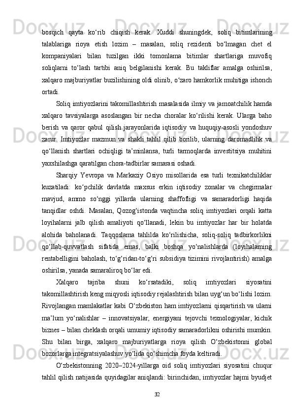 bosqich   qayta   ko‘rib   chiqish   kerak.   Xuddi   shuningdek,   soliq   bitimlarining
talablariga   rioya   etish   lozim   –   masalan,   soliq   rezidenti   bo‘lmagan   chet   el
kompaniyalari   bilan   tuzilgan   ikki   tomonlama   bitimlar   shartlariga   muvofiq
soliqlarni   to‘lash   tartibi   aniq   belgilanishi   kerak.   Bu   takliflar   amalga   oshirilsa,
xalqaro majburiyatlar buzilishining oldi olinib, o zaro hamkorlik muhitiga ishonchʻ
ortadi.
Soliq imtiyozlarini takomillashtirish masalasida ilmiy va jamoatchilik hamda
xalqaro   tavsiyalarga   asoslangan   bir   necha   choralar   ko‘rilishi   kerak.   Ularga   baho
berish   va   qaror   qabul   qilish   jarayonlarida   iqtisodiy   va   huquqiy-asosli   yondoshuv
zarur.   Imtiyozlar   mazmun   va   shakli   tahlil   qilib   borilib,   ularning   daromadlilik   va
qo‘llanish   shartlari   ochiqligi   ta’minlansa,   turli   tarmoqlarda   investitsiya   muhitini
yaxshilashga qaratilgan chora-tadbirlar samarasi oshadi.
Sharqiy   Yevropa   va   Markaziy   Osiyo   misollarida   esa   turli   texnikatchiliklar
kuzatiladi:   ko pchilik   davlatda   maxsus   erkin   iqtisodiy   zonalar   va   chegirmalar	
ʻ
mavjud,   ammo   so‘nggi   yillarda   ularning   shaffofligi   va   samaradorligi   haqida
tanqidlar   oshdi.   Masalan,   Qozog‘istonda   vaqtincha   soliq   imtiyozlari   orqali   katta
loyihalarni   jalb   qilish   amaliyoti   qo‘llanadi,   lekin   bu   imtiyozlar   har   bir   holatda
alohida   baholanadi.   Taqqoslama   tahlilda   ko‘rilishicha,   soliq-soliq   tadbirkorlikni
qo‘llab-quvvatlash   sifatida   emas,   balki   boshqa   yo‘nalishlarda   (loyihalarning
rentabelligini  baholash,  to‘g‘ridan-to‘g‘ri  subsidiya  tizimini  rivojlantirish)  amalga
oshirilsa, yanada samaraliroq bo‘lar edi.
Xalqaro   tajriba   shuni   ko‘rsatadiki,   soliq   imtiyozlari   siyosatini
takomillashtirish keng miqyosli iqtisodiy rejalashtirish bilan uyg‘un bo‘lishi lozim.
Rivojlangan mamlakatlar kabi O‘zbekiston ham imtiyozlarni qisqartirish va ularni
ma’lum   yo‘nalishlar   –   innovatsiyalar,   energiyani   tejovchi   texnologiyalar,   kichik
biznes – bilan cheklash orqali umumiy iqtisodiy samaradorlikni oshirishi mumkin.
Shu   bilan   birga,   xalqaro   majburiyatlarga   rioya   qilish   O‘zbekistonni   global
bozorlarga integratsiyalashuv yo‘lida qo‘shimcha foyda keltiradi.
O‘zbekistonning   2020–2024-yillarga   oid   soliq   imtiyozlari   siyosatini   chuqur
tahlil qilish natijasida quyidagilar aniqlandi: birinchidan, imtiyozlar hajmi byudjet
32 