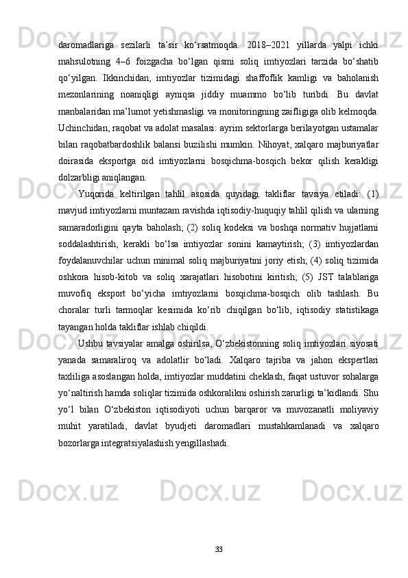 daromadlariga   sezilarli   ta’sir   ko‘rsatmoqda.   2018–2021   yillarda   yalpi   ichki
mahsulotning   4–6   foizgacha   bo‘lgan   qismi   soliq   imtiyozlari   tarzida   bo‘shatib
qo‘yilgan.   Ikkinchidan,   imtiyozlar   tizimidagi   shaffoflik   kamligi   va   baholanish
mezonlarining   noaniqligi   ayniqsa   jiddiy   muammo   bo‘lib   turibdi.   Bu   davlat
manbalaridan ma’lumot yetishmasligi va monitoringning zaifligiga olib kelmoqda.
Uchinchidan, raqobat va adolat masalasi: ayrim sektorlarga berilayotgan ustamalar
bilan raqobatbardoshlik  balansi  buzilishi  mumkin. Nihoyat,  xalqaro majburiyatlar
doirasida   eksportga   oid   imtiyozlarni   bosqichma-bosqich   bekor   qilish   kerakligi
dolzarbligi aniqlangan.
Yuqorida   keltirilgan   tahlil   asosida   quyidagi   takliflar   tavsiya   etiladi:   (1)
mavjud imtiyozlarni muntazam ravishda iqtisodiy-huquqiy tahlil qilish va ularning
samaradorligini   qayta   baholash;   (2)   soliq   kodeksi   va   boshqa   normativ   hujjatlarni
soddalashtirish,   kerakli   bo‘lsa   imtiyozlar   sonini   kamaytirish;   (3)   imtiyozlardan
foydalanuvchilar uchun minimal soliq majburiyatini joriy etish;  (4) soliq tizimida
oshkora   hisob-kitob   va   soliq   xarajatlari   hisobotini   kiritish;   (5)   JST   talablariga
muvofiq   eksport   bo‘yicha   imtiyozlarni   bosqichma-bosqich   olib   tashlash.   Bu
choralar   turli   tarmoqlar   kesimida   ko‘rib   chiqilgan   bo‘lib,   iqtisodiy   statistikaga
tayangan holda takliflar ishlab chiqildi.
Ushbu tavsiyalar amalga oshirilsa, O‘zbekistonning soliq imtiyozlari siyosati
yanada   samaraliroq   va   adolatlir   bo‘ladi.   Xalqaro   tajriba   va   jahon   ekspertlari
taxliliga asoslangan holda, imtiyozlar muddatini cheklash, faqat ustuvor sohalarga
yo‘naltirish hamda soliqlar tizimida oshkoralikni oshirish zarurligi ta’kidlandi. Shu
yo‘l   bilan   O‘zbekiston   iqtisodiyoti   uchun   barqaror   va   muvozanatli   moliyaviy
muhit   yaratiladi,   davlat   byudjeti   daromadlari   mustahkamlanadi   va   xalqaro
bozorlarga integratsiyalashish yengillashadi.
33 