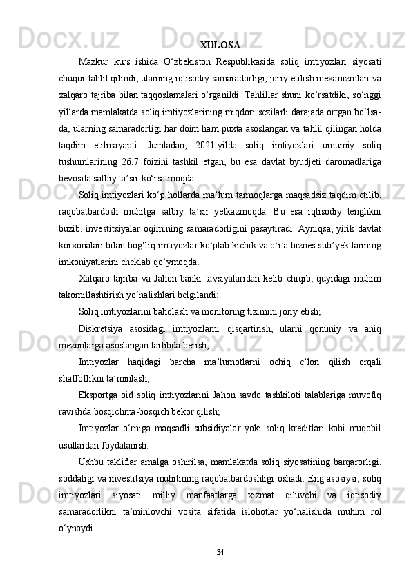 XULOSA
Mazkur   kurs   ishida   O‘zbekiston   Respublikasida   soliq   imtiyozlari   siyosati
chuqur tahlil qilindi, ularning iqtisodiy samaradorligi, joriy etilish mexanizmlari va
xalqaro tajriba bilan taqqoslamalari o‘rganildi. Tahlillar shuni ko‘rsatdiki, so‘nggi
yillarda mamlakatda soliq imtiyozlarining miqdori sezilarli darajada ortgan bo‘lsa-
da, ularning samaradorligi har doim ham puxta asoslangan va tahlil qilingan holda
taqdim   etilmayapti.   Jumladan,   2021-yilda   soliq   imtiyozlari   umumiy   soliq
tushumlarining   26,7   foizini   tashkil   etgan,   bu   esa   davlat   byudjeti   daromadlariga
bevosita salbiy ta’sir ko‘rsatmoqda.
Soliq imtiyozlari ko‘p hollarda ma’lum tarmoqlarga maqsadsiz taqdim etilib,
raqobatbardosh   muhitga   salbiy   ta’sir   yetkazmoqda.   Bu   esa   iqtisodiy   tenglikni
buzib, investitsiyalar  oqimining samaradorligini pasaytiradi. Ayniqsa, yirik davlat
korxonalari bilan bog‘liq imtiyozlar ko‘plab kichik va o‘rta biznes sub’yektlarining
imkoniyatlarini cheklab qo‘ymoqda.
Xalqaro   tajriba   va   Jahon   banki   tavsiyalaridan   kelib   chiqib,   quyidagi   muhim
takomillashtirish yo‘nalishlari belgilandi:
Soliq imtiyozlarini baholash va monitoring tizimini joriy etish;
Diskretsiya   asosidagi   imtiyozlarni   qisqartirish,   ularni   qonuniy   va   aniq
mezonlarga asoslangan tartibda berish;
Imtiyozlar   haqidagi   barcha   ma’lumotlarni   ochiq   e’lon   qilish   orqali
shaffoflikni ta’minlash;
Eksportga   oid   soliq   imtiyozlarini   Jahon   savdo   tashkiloti   talablariga   muvofiq
ravishda bosqichma-bosqich bekor qilish;
Imtiyozlar   o‘rniga   maqsadli   subsidiyalar   yoki   soliq   kreditlari   kabi   muqobil
usullardan foydalanish.
Ushbu takliflar  amalga oshirilsa, mamlakatda soliq siyosatining barqarorligi,
soddaligi va investitsiya muhitining raqobatbardoshligi oshadi. Eng asosiysi, soliq
imtiyozlari   siyosati   milliy   manfaatlarga   xizmat   qiluvchi   va   iqtisodiy
samaradorlikni   ta’minlovchi   vosita   sifatida   islohotlar   yo‘nalishida   muhim   rol
o‘ynaydi.
34 