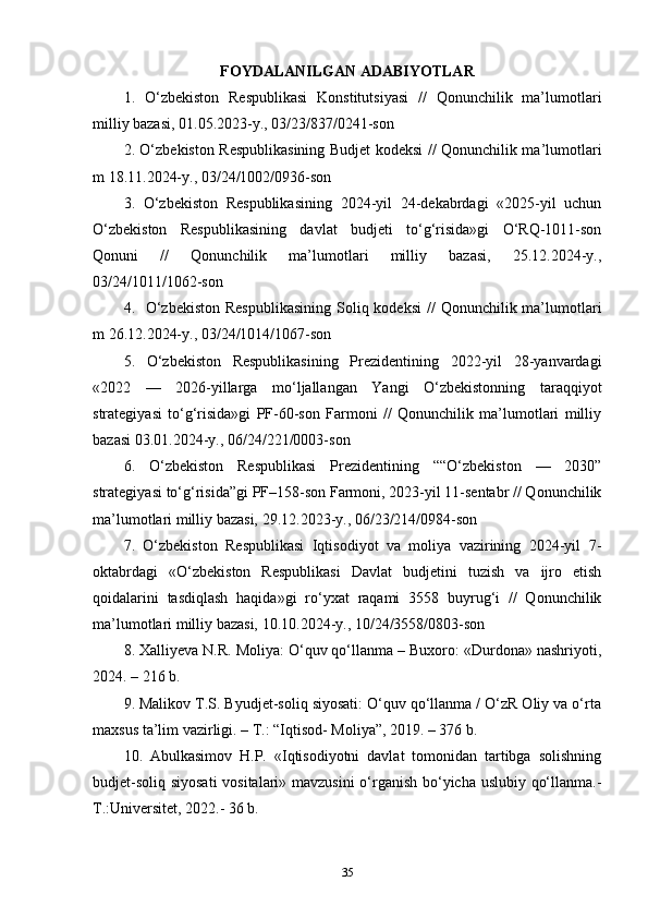 FOYDALANILGAN ADABIYOTLAR
1.   О‘zbekistоn   Resрublikаsi   Kоnstitutsiyаsi   //   Qоnunсhilik   mа’lumоtlаri
milliy bаzаsi, 01.05.2023-y., 03/23/837/0241-sоn 
2. O‘zbekiston Respublikasining Budjet kodeksi // Qоnunсhilik mа’lumоtlаri
m 18.11.2024-y., 03/24/1002/0936-son  
3.   О‘zbеkistоn   Rеsрublikаsining   2024-yil   24-dekаbrdаgi   «2025-yil   uсhun
О‘zbеkistоn   Rеsрublikаsining   dаvlаt   budjеti   tо‘g‘risidа»gi   О‘RQ-1011-sоn
Qоnuni   //   Qonunchilik   ma’lumotlari   milliy   bazasi,   25.12.2024-y.,
03/24/1011/1062-son 
4.   O‘zbekiston  Respublikasining  Soliq kodeksi  //  Qоnunсhilik mа’lumоtlаri
m 26.12.2024-y., 03/24/1014/1067-son
5.   О‘zbеkistоn   Rеsрublikаsining   Prezidentining   2022-yil   28-yanvardаgi
«2022   —   2026-yillarga   mo‘ljallangan   Yangi   O‘zbekistonning   taraqqiyot
strategiyasi   to‘g‘risida»gi   PF-60-son   Farmoni   //   Qonunchilik   ma’lumotlari   milliy
bazasi 03.01.2024-y., 06/24/221/0003-son
6.   О‘zbekistоn   Resрublikаsi   Рrezidentining   ““O‘zbekiston   —   2030”
strategiyasi to‘g‘risida”gi РF–158-sоn Fаrmоni, 2023-yil 11-sentabr // Qоnunсhilik
mа’lumоtlаri milliy bаzаsi, 29.12.2023-y., 06/23/214/0984-son  
7.   O‘zbekiston   Respublikasi   Iqtisodiyot   va   moliya   vazirining   2024-yil   7-
oktabrdagi   «O‘zbekiston   Respublikasi   Davlat   budjetini   tuzish   va   ijro   etish
qoidalarini   tasdiqlash   haqida»gi   ro‘yxat   raqami   3558   buyrug‘i   //   Qonunchilik
ma’lumotlari milliy bazasi, 10.10.2024-y., 10/24/3558/0803-son
8. Xalliyeva N.R. Moliya: O‘quv qo‘llanma – Buxoro: «Durdona» nashriyoti,
2024. – 216 b. 
9. Malikov T.S. Byudjet-soliq siyosati: O‘quv qo‘llanma / O‘zR Oliy va o‘rta
maxsus ta’lim vazirligi. – T.: “Iqtisod- Moliya”, 2019. – 376 b.
10.   Abulkasimov   H.P.   «Iqtisodiyotni   davlat   tomonidan   tartibga   solishning
budjet-soliq siyosati  vositalari» mavzusini  o‘rganish bo‘yicha uslubiy qo‘llanma.-
T.:Universitet, 2022.- 36 b.
35 