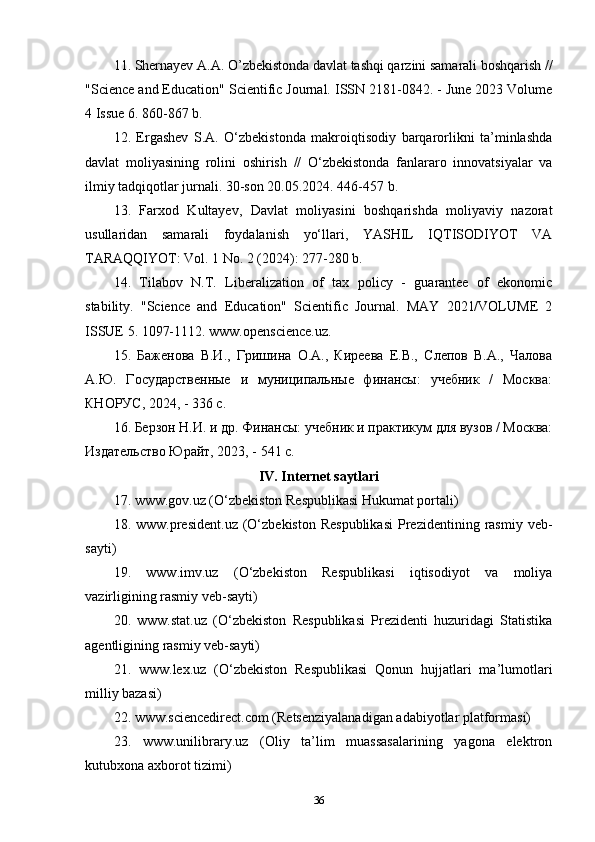 11.  Shernayev A.A. O’zbekistonda davlat tashqi qarzini samarali boshqarish //
"Science and Education" Scientific Journal. ISSN 2181-0842. - June 2023 Volume
4 Issue 6.   860-867 b.
12.   Ergashev   S.A.   O‘zbekistonda   makroiqtisodiy   barqarorlikni   ta’minlashda
davlat   moliyasining   rolini   oshirish   //   O‘zbekistonda   fanlararo   innovatsiyalar   va
ilmiy tadqiqotlar jurnali. 30-son 20.05.2024. 446-457 b.
13.   Farxod   Kultayev,   Davlat   moliyasini   boshqarishda   moliyaviy   nazorat
usullaridan   samarali   foydalanish   yo‘llari,   YASHIL   IQTISODIYOT   VA
TARAQQIYOT: Vol. 1 No. 2 (2024): 277-280 b. 
14.   Tilabov   N.T.   Liberalization   of   tax   policy   -   guarantee   of   ekonomic
stability.   "Science   and   Education"   Scientific   Journal.   MAY   2021/VOLUME   2
ISSUE 5. 1097-1112. www.openscience.uz. 
15.   Баженова   В.И.,   Гришина   О.А.,   Киреева   Е.В.,   Слепов   В.А.,   Чалова
А.Ю.   Государственные   и   муниципальные   финансы:   учебник   /   Москва:
КНОРУС, 2024, - 336 с.
16. Берзон Н.И. и др. Финансы: учебник и практикум для вузов / Москва:
Издательство Юрайт, 2023, - 541 с. 
IV. Int е rn е t s а ytl а ri
17. www.gov.uz (O‘zbekiston Respublikasi Hukumat portali)
18.  www.president.uz  (O‘zbekiston  Respublikasi   Prezidentining  rasmiy   veb-
sayti) 
19.   www.imv.uz   (O‘zbekiston   Respublikasi   iqtisodiyot   va   moliya
vazirligining rasmiy veb-sayti) 
20.   www.stat.uz   (O‘zbekiston   Respublikasi   Prezidenti   huzuridagi   Statistika
agentligining rasmiy veb-sayti) 
21.   www.lex.uz   (O‘zbekiston   Respublikasi   Qonun   hujjatlari   ma’lumotlari
milliy bazasi) 
22. www.sciencedirect.com (Retsenziyalanadigan adabiyotlar platformasi) 
23.   www.unilibrary.uz   (Oliy   ta’lim   muassasalarining   yagona   elektron
kutubxona axborot tizimi) 
36 