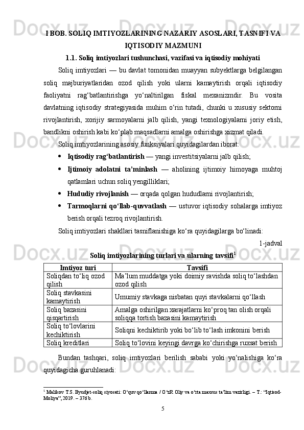 I BOB. SOLIQ IMTIYOZLARINING NAZARIY ASOSLARI, TASNIFI VA
IQTISODIY MAZMUNI
1.1. Soliq imtiyozlari tushunchasi, vazifasi va iqtisodiy mohiyati
Soliq imtiyozlari — bu davlat tomonidan muayyan subyektlarga belgilangan
soliq   majburiyatlaridan   ozod   qilish   yoki   ularni   kamaytirish   orqali   iqtisodiy
faoliyatni   rag‘batlantirishga   yo‘naltirilgan   fiskal   mexanizmdir.   Bu   vosita
davlatning   iqtisodiy   strategiyasida   muhim   o‘rin   tutadi,   chunki   u   xususiy   sektorni
rivojlantirish,   xorijiy   sarmoyalarni   jalb   qilish,   yangi   texnologiyalarni   joriy   etish,
bandlikni oshirish kabi ko‘plab maqsadlarni amalga oshirishga xizmat qiladi.
Soliq imtiyozlarining asosiy funksiyalari quyidagilardan iborat:
 Iqtisodiy rag‘batlantirish  — yangi investitsiyalarni jalb qilish;
 Ijtimoiy   adolatni   ta’minlash   —   aholining   ijtimoiy   himoyaga   muhtoj
qatlamlari uchun soliq yengilliklari;
 Hududiy rivojlanish  — orqada qolgan hududlarni rivojlantirish;
 Tarmoqlarni   qo‘llab-quvvatlash   —  ustuvor   iqtisodiy  sohalarga  imtiyoz
berish orqali tezroq rivojlantirish.
Soliq imtiyozlari shakllari tasniflanishiga ko‘ra quyidagilarga bo‘linadi:
1-jadval
Soliq imtiyozlarining turlari va ularning tavsifi 1
Imtiyoz turi Tavsifi
Soliqdan to‘liq ozod 
qilish Ma’lum muddatga yoki doimiy ravishda soliq to‘lashdan
ozod qilish
Soliq stavkasini 
kamaytirish Umumiy stavkaga nisbatan quyi stavkalarni qo‘llash
Soliq bazasini 
qisqartirish Amalga oshirilgan xarajatlarni ko‘proq tan olish orqali 
soliqqa tortish bazasini kamaytirish
Soliq to‘lovlarini 
kechiktirish Soliqni kechiktirib yoki bo‘lib to‘lash imkonini berish
Soliq kreditlari Soliq to‘lovini keyingi davrga ko‘chirishga ruxsat berish
Bundan   tashqari ,   soliq   imtiyozlari   berilish   sababi   yoki   yo ‘ nalishiga   ko ‘ ra
quyidagicha   guruhlanadi :
1
 Malikov T.S. Byudjet-soliq siyosati: O‘quv qo‘llanma / O‘zR Oliy va o‘rta maxsus ta’lim vazirligi. – T.: “Iqtisod-
Moliya”, 2019. – 376 b.
5 