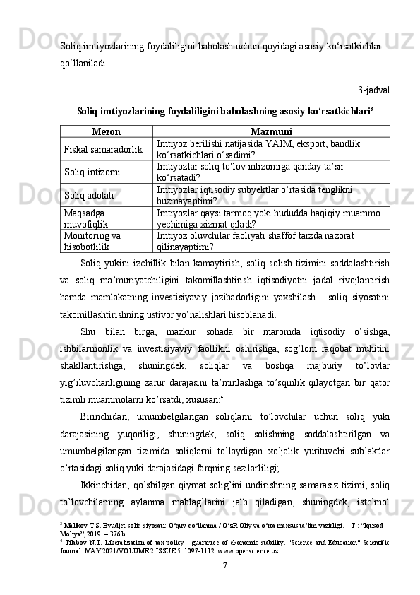 Soliq   imtiyozlarining   foydaliligini   baholash   uchun   quyidagi   asosiy   ko ‘ rsatkichlar  
qo ‘ llaniladi :
3-jadval
Soliq imtiyozlarining   foydaliligini   baholashning asosiy   ko ‘ rsatkichlari 3
Mezon Mazmuni
Fiskal samaradorlik Imtiyoz berilishi natijasida YAIM, eksport, bandlik 
ko‘rsatkichlari o‘sadimi?
Soliq intizomi Imtiyozlar soliq to‘lov intizomiga qanday ta’sir 
ko‘rsatadi?
Soliq adolati Imtiyozlar iqtisodiy subyektlar o‘rtasida tenglikni 
buzmayaptimi?
Maqsadga 
muvofiqlik Imtiyozlar qaysi tarmoq yoki hududda haqiqiy muammo 
yechimiga xizmat qiladi?
Monitoring va 
hisobotlilik Imtiyoz oluvchilar faoliyati shaffof tarzda nazorat 
qilinayaptimi?
Soliq   yukini   izchillik   bilan   kamaytirish,   soliq   solish   tizimini   soddalashtirish
va   soliq   ma’muriyatchiligini   takomillashtirish   iqtisodiyotni   jadal   rivojlantirish
hamda   mamlakatning   investisiyaviy   jozibadorligini   yaxshilash   -   soliq   siyosatini
takomillashtirishning ustivor yo’nalishlari hisoblanadi. 
Shu   bilan   birga,   mazkur   sohada   bir   maromda   iqtisodiy   o’sishga,
ishbilarmonlik   va   investisiyaviy   faollikni   oshirishga,   sog’lom   raqobat   muhitini
shakllantirishga,   shuningdek,   soliqlar   va   boshqa   majburiy   to’lovlar
yig’iluvchanligining   zarur   darajasini   ta’minlashga   to’sqinlik   qilayotgan   bir   qator
tizimli muammolarni ko’rsatdi, xususan: 4
Birinchidan,   umumbelgilangan   soliqlarni   to’lovchilar   uchun   soliq   yuki
darajasining   yuqoriligi,   shuningdek,   soliq   solishning   soddalashtirilgan   va
umumbelgilangan   tizimida   soliqlarni   to’laydigan   xo’jalik   yurituvchi   sub’ektlar
o’rtasidagi soliq yuki darajasidagi farqning sezilarliligi;
Ikkinchidan,   qo’shilgan   qiymat   solig’ini  undirishning  samarasiz  tizimi,  soliq
to’lovchilarning   aylanma   mablag’larini   jalb   qiladigan,   shuningdek,   iste’mol
3
 Malikov T.S. Byudjet-soliq siyosati: O‘quv qo‘llanma / O‘zR Oliy va o‘rta maxsus ta’lim vazirligi. – T.: “Iqtisod- 
Moliya”, 2019. – 376 b.
4
  Tilabov   N.T.   Liberalization   of   tax   policy   -   guarantee   of   ekonomic   stability.   "Science   and   Education"   Scientific
Journal. MAY 2021/VOLUME 2 ISSUE 5. 1097-1112. www.openscience.uz
7 
