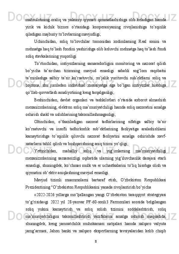 mahsulotining   oraliq   va   yakuniy   qiymati   qimmatlashishiga   olib   keladigan   hamda
yirik   va   kichik   biznes   o’rtasidagi   kooperasiyaning   rivojlanishiga   to’sqinlik
qiladigan majburiy to’lovlarning mavjudligi;
Uchinchidan,   soliq   to’lovchilar   tomonidan   xodimlarning   Real   sonini   va
mehnatga haq to’lash fondini yashirishga olib keluvchi mehnatga haq to’lash fondi
soliq stavkalarining yuqoriligi
To’rtinchidan,   imtiyozlarning   samaradorligini   monitoring   va   nazorat   qilish
bo’yicha   ta’sirchan   tizimning   mavjud   emasligi   sababli   sog’lom   raqobatni
ta’minlashga   salbiy   ta’sir   ko’rsatuvchi,   xo’jalik   yurituvchi   sub’ektlarni   soliq   va
bojxona,   shu   jumladan   individual   xususiyatga   ega   bo’lgan   imtiyozlar   hisobiga
qo’llab-quvvatlash amaliyotining keng tarqalganligi;
Beshinchidan,   davlat   organlari   va   tashkilotlari   o’rtasida   axborot   almashish
mexanizmlarining, elektron soliq ma’muriyatchiligi hamda soliq nazoratini amalga
oshirish shakl va uslublarining takomillashmaganligi;
Oltinchidan,   o’tkaziladigan   nazorat   tadbirlarining   sifatiga   salbiy   ta’sir
ko’rsatuvchi   va   insofli   tadbirkorlik   sub’ektlarining   faoliyatiga   aralashishlarni
kamaytirishga   to’sqinlik   qiluvchi   nazorat   faoliyatini   amalga   oshirishda   xavf-
xatarlarni tahlil qilish va boshqarishning aniq tizimi yo’qligi;
Yettinchidan,   mahalliy   soliq   va   yig’imlarning   ma’muriyatchiligi
mexanizmlarining   samarasizligi   oqibatida   ularning   yig’iluvchanlik   darajasi   etarli
emasligi, shuningdek, ko’chmas  mulk va er  uchastkalarini  to’liq hisobga olish va
qiymatini ob’ektiv aniqlashning mavjud emasligi.
Mavjud   tizimli   muammolarni   bartaraf   etish,   O’zbekiston   Respublikasi
Prezidentining "O’zbekiston Respublikasini yanada rivojlantirish bo’yicha 
«2022-2026   yillarga   mo’ljallangan   yangi   O’zbekiston   taraqqiyot   strategiyasi
to’g’risida»gi   2022   yil   28-yanvar   PF-60-sonli3   Farmonilari   asosida   belgilangan
soliq   yukini   kamaytirish   va   soliq   solish   tizimini   soddalashtirish,   soliq
ma’muriyatchiligini   takomillashtirish   vazifalarini   amalga   oshirish   maqsadida,
shuningdek,   keng   jamoatchilik   muhokamasi   natijalari   hamda   xalqaro   valyuta
jamg’armasi,   Jahon   banki   va   xalqaro   ekspertlarning   tavsiyalaridan   kelib   chiqib
8 