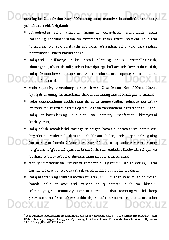 quyidagilar O’zbekiston Respublikasining soliq siyosatini takomillashtirish asosiy
yo’nalishlari etib belgilandi: 5
 iqtisodiyotga   soliq   yukining   darajasini   kamaytirish,   shuningdek,   soliq
solishning   soddalashtirilgan   va   umumbelgilangan   tizimi   bo’yicha   soliqlarni
to’laydigan   xo’jalik   yurituvchi   sub’ektlar   o’rtasidagi   soliq   yuki   darajasidagi
nomutanosibliklarni bartaraf etish;
 soliqlarni   unifikasiya   qilish   orqali   ularning   sonini   optimallashtirish,
shuningdek, o’xshash  soliq solish bazasiga ega bo’lgan soliqlarni birlashtirish,
soliq   hisobotlarini   qisqartirish   va   soddalashtirish,   operasion   xarajatlarni
minimallashtirish;
 makroiqtisodiy   vaziyatning   barqarorligini,   O’zbekiston   Respublikasi   Davlat
byudjeti va uning daromadlarini shakllantirishning mustahkamligini ta’minlash;
 soliq   qonunchiligini   soddalashtirish,   soliq   munosabatlari   sohasida   normativ-
huquqiy hujjatlardagi qarama-qarshiliklar va ziddiyatlarni bartaraf etish, insofli
soliq   to’lovchilarning   huquqlari   va   qonuniy   manfaatlari   himoyasini
kuchaytirish;
 soliq   solish   masalalarini   tartibga   soladigan   havolaki   normalar   va   qonun   osti
hujjatlarini   maksimal   darajada   cheklagan   holda,   soliq   qonunchiligining
barqarorligini   hamda   O’zbekiston   Respublikasi   soliq   kodeksi   normalarining
to’g’ridan-to’g’ri amal qilishini ta’minlash, shu jumladan Kodeksda soliqlar va
boshqa majburiy to’lovlar stavkalarining miqdorlarini belgilash;
 xorijiy   investorlar   va   investisiyalar   uchun   qulay   rejimni   saqlab   qolish,   ularni
har tomonlama qo’llab-quvvatlash va ishonchli huquqiy himoyalash;
 soliq nazoratining shakl va mexanizmlarini, shu jumladan soliq solish ob’ektlari
hamda   soliq   to’lovchilarni   yanada   to’liq   qamrab   olish   va   hisobini
ta’minlaydigan   zamonaviy   axborot-kommunikasiya   texnologiyalarini   keng
joriy   etish   hisobiga   takomillashtirish,   transfer   narxlarni   shakllantirish   bilan
5
 О‘zbеkistоn Rеsрublikаsining Prezidentining 2022-yil 28-yanvardаgi «2022 — 2026-yillarga mo‘ljallangan Yangi
O‘zbekistonning taraqqiyot strategiyasi to‘g‘risida»gi PF-60-son Farmoni // Qonunchilik ma’lumotlari milliy bazasi
03.01.2024-y., 06/24/221/0003-son
9 