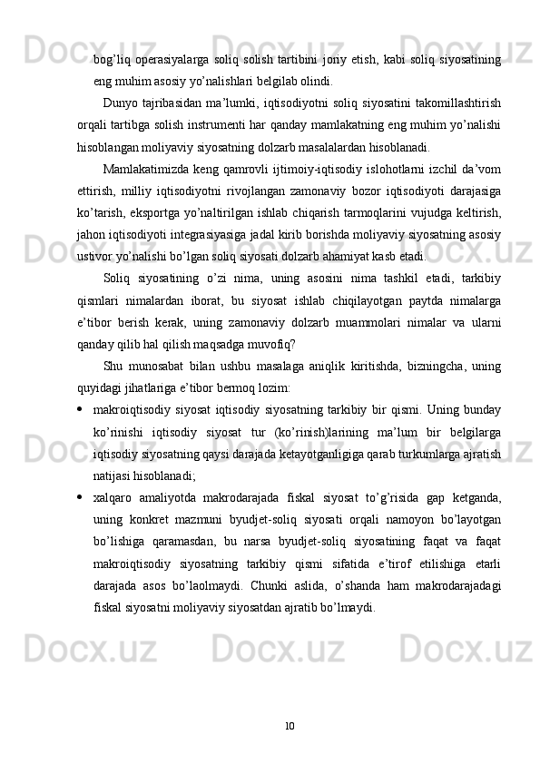 bog’liq   operasiyalarga   soliq   solish   tartibini   joriy   etish,   kabi   soliq   siyosatining
eng muhim asosiy yo’nalishlari belgilab olindi.
Dunyo   tajribasidan   ma’lumki,   iqtisodiyotni   soliq   siyosatini   takomillashtirish
orqali tartibga solish instrumenti har qanday mamlakatning eng muhim yo’nalishi
hisoblangan moliyaviy siyosatning dolzarb masalalardan hisoblanadi.
Mamlakatimizda   keng   qamrovli   ijtimoiy-iqtisodiy   islohotlarni   izchil   da’vom
ettirish,   milliy   iqtisodiyotni   rivojlangan   zamonaviy   bozor   iqtisodiyoti   darajasiga
ko’tarish,   eksportga   yo’naltirilgan  ishlab   chiqarish   tarmoqlarini   vujudga  keltirish,
jahon iqtisodiyoti integrasiyasiga jadal kirib borishda moliyaviy siyosatning asosiy
ustivor yo’nalishi bo’lgan soliq siyosati dolzarb ahamiyat kasb etadi.
Soliq   siyosatining   o’zi   nima,   uning   asosini   nima   tashkil   etadi,   tarkibiy
qismlari   nimalardan   iborat,   bu   siyosat   ishlab   chiqilayotgan   paytda   nimalarga
e’tibor   berish   kerak,   uning   zamonaviy   dolzarb   muammolari   nimalar   va   ularni
qanday qilib hal qilish maqsadga muvofiq?
Shu   munosabat   bilan   ushbu   masalaga   aniqlik   kiritishda,   bizningcha,   uning
quyidagi jihatlariga e’tibor bermoq lozim:
 makroiqtisodiy   siyosat   iqtisodiy   siyosatning   tarkibiy   bir   qismi.   Uning   bunday
ko’rinishi   iqtisodiy   siyosat   tur   (ko’rinish)larining   ma’lum   bir   belgilarga
iqtisodiy siyosatning qaysi darajada ketayotganligiga qarab turkumlarga ajratish
natijasi hisoblanadi;
 xalqaro   amaliyotda   makrodarajada   fiskal   siyosat   to’g’risida   gap   ketganda,
uning   konkret   mazmuni   byudjet-soliq   siyosati   orqali   namoyon   bo’layotgan
bo’lishiga   qaramasdan,   bu   narsa   byudjet-soliq   siyosatining   faqat   va   faqat
makroiqtisodiy   siyosatning   tarkibiy   qismi   sifatida   e’tirof   etilishiga   etarli
darajada   asos   bo’laolmaydi.   Chunki   aslida,   o’shanda   ham   makrodarajadagi
fiskal siyosatni moliyaviy siyosatdan ajratib bo’lmaydi.
10 